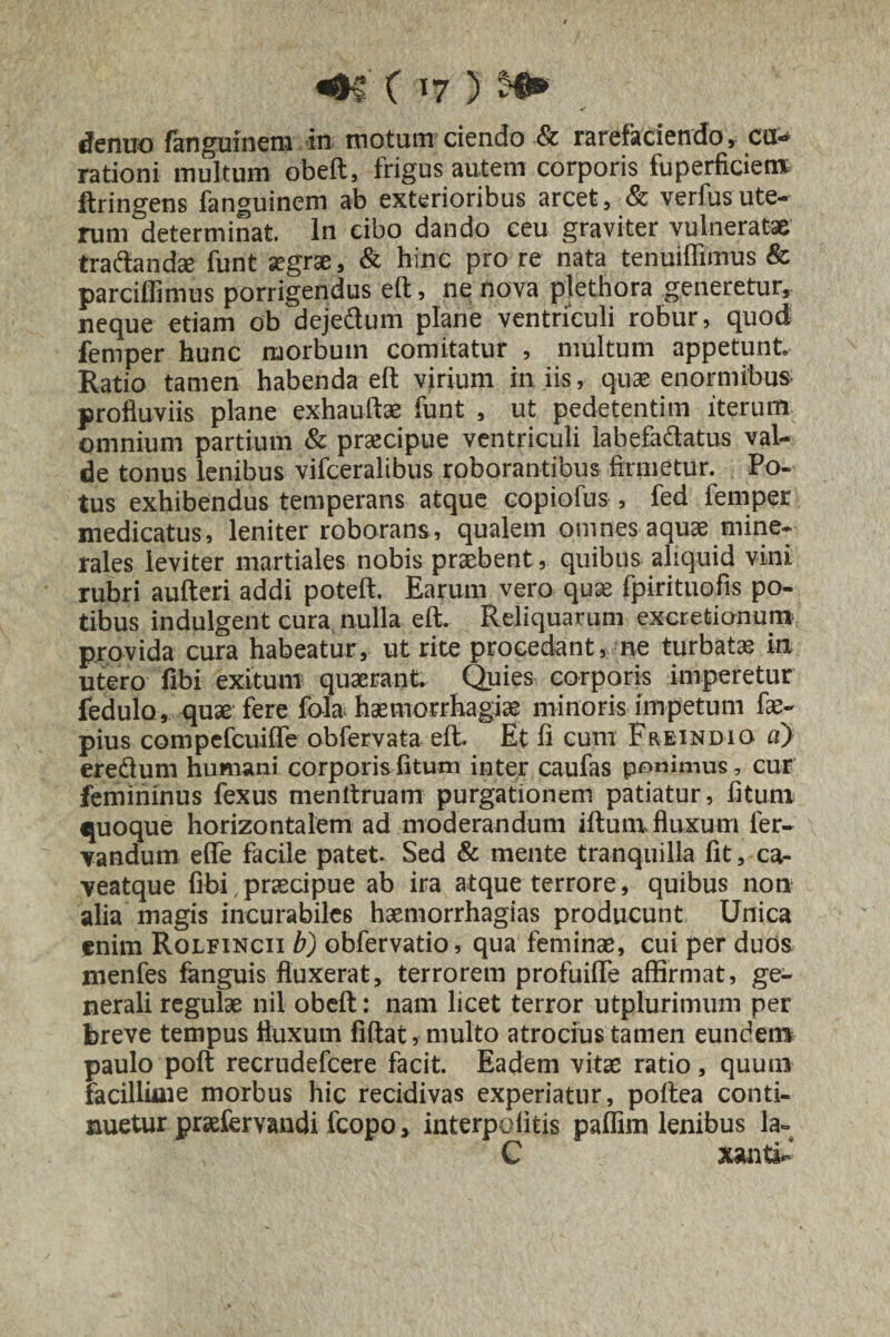 <•5 C '7 ) tfeniKJ fanguinem in motum ciendo & rarefaciendo, cu¬ rationi multum obeft, frigus autem corporis fuperficiem ftringens fanguinem ab exterioribus arcet, & verfusute¬ rum determinat. In cibo dando ceu graviter vulneratae tradandae funt aegrae, & hinc pro re nata tenuiffimus & parciffimus porrigendus eft, ne nova plethora generetur, neque etiam ob dejedum plane ventriculi robur, quod femper hunc morbum comitatur , multum appetunt Ratio tamen habenda eft virium iniis, quae enormibus profluviis plane exhauftae funt , ut pedetentim iterum omnium partium & praecipue ventriculi labefadatus val¬ de tonus lenibus vifceraltbus roborantibus firmetur. Po¬ tus exhibendus temperans atque copiofus , fed femper medicatus, leniter roborans, qualem omnes aquae mine¬ rales leviter martiales nobis praebent, quibus aliquid vini rubri aufteri addi poteft. Earum vero quae fpirituofis po¬ tibus indulgent cura nulla eft. Reliquarum excrefcionum provida cura habeatur, ut rite procedant, ne turbata in utero fibi exitum quaerant Quies corporis imperetur fedulo, quae fere fola haemorrhagiae minoris impetum fae- pius compefcuifle obfervata eft. Et fi cum Freindio a) eredum humani corporis fitum inter caufas ponimus, cur femininus fexus menttruam purgationem patiatur, fitum quoque horizontalem ad moderandum iftum fluxum fer- vandum effe facile patet. Sed & mente tranquilla fit, ca- veatque fibi , praecipue ab ira atque terrore, quibus non alia magis incurabiles haemorrhagias producunt Unica enim Rolfincii b) obfervatio, qua feminae, cui per duos menfes fanguis fluxerat, terrorem profuifle affirmat, ge¬ nerali regulae nil obeft: nam licet terror utplurimum per breve tempus fluxum fiftat, multo atrocius tamen eundem paulo poft recrudefcere facit. Eadem vitae ratio, quum facillime morbus hic recidivas experiatur, poftea conti¬ nuetur praefervandi fcopo > interpeditis pafiim lenibus la- C xanti-