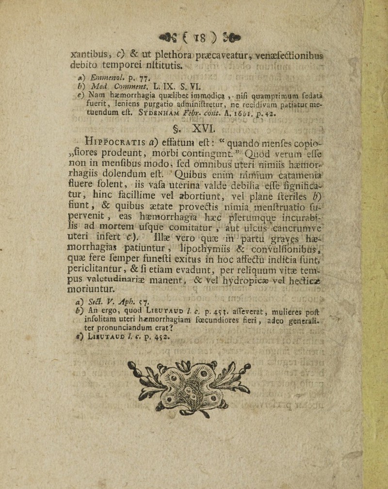 xantibus, c) & ut plethora praecaveatur, venaefectionibus debito temporei nititutis. a) Emmenol, p. 77, b) Med Commtnt. L. IX. S, VI. e) Nam haemorrhagia quxlibet immodica ,-nifi quamprimum fsdata fuerit, leniens purgatio adminiftretur, ne recidivam patiatur me¬ tuendum eft. Sydenham Febr. cont. A, 1661. p. 42. §. XVI. Hippocratis a) effatum elt: <c quando menfes copio- 5,flores prodeunt, morbi contingunt.” Quod verum elfe non in menfibus modo, fed omnibus uteri nimiis haeiii6r-> rhagiis dolendum eft. Quibus enim nimium catamenia fluere folent, iis vafa uterina valde debilia eiTe fignitica- tur, hinc facillime vel abortiunt, vel plane fteriles b) flunt, & quibus aetate provectis nimia menftruatio fu- pervenit, eas haemorrhagia haec plerumque incurabi¬ lis ad mortem ufque comitatur , aut ulcus cancrumve uteri infert c). Illae vero quae ih partu graygs hae- morrhagras patiuntur, lipothymiis & convulfionibus , quae fere femper funefti exitus in hoc affe&u inditia funt, periclitantur, &fi etiam evadunt, per reliquum vitae tem¬ pus valetudinariae manent, & vel hydropicae vel he&icafc moriuntur. a) Stcl. V. Aph. 97. b) An ergo, quod Lieutaud l c, p. 45?. alleverat, mulieres poft infolitam uteri haemorrhagiam fecundiores fieri, adeo generali, ter pronunciandum erat? *} Liiutaud i c. p. 452. \