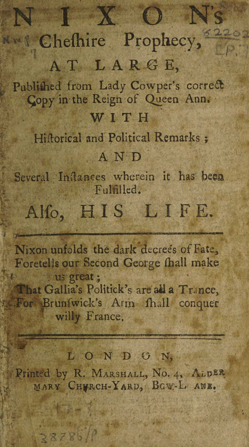 Chefhire Prophecy,^ AT L A R G E, • Publiihed from Lady Cowper’s correct Qopy in the Reign of Queen Ann* WITH r Hiftorical and political Remarks ; f; ' . A N D ' Several Iriitaaees wherein it has Fulfilled. A Ho, HIS LIFE. Nixon unfolds the dark decrees of Fate* Foretells our Second George (hall make . us great; at Gallia’s Politicks are ail a Trance, 'or JBrunfwick’s Arm fhall conquer willy France. : jfe* */ | ■ L O N D O N, Printed by R. Marshall, No. 4, AldI% Mary Church-Yard, Bgw>L ahx«