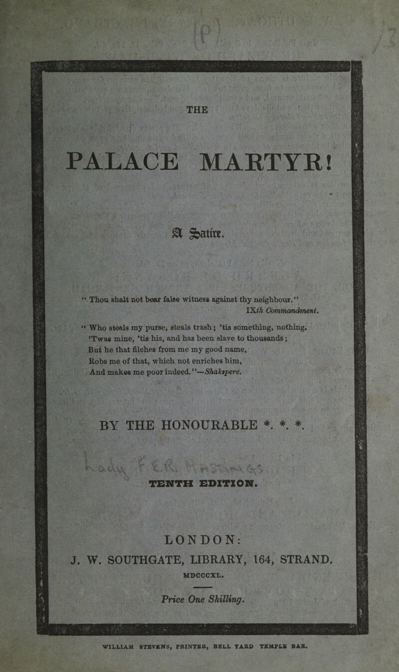 PALACE MARTYR! * - ;* * • 81 Satire. 11 Thou shalt not bear false witness against thy neighbour.” IX*A Commandment. “ Who steals my purse, steals trash; ’tis something, nothing. ’Twas mine, ’tis his, and has been slave to thousands; But he that filches from me my good name, Robs me of that, which not enriches him, And makes me poor indeed.”—Shaksjoere. BY THE HONOURABLE * * *. TENTH EDITION. LONDON: J. W. SOUTHGATE, LIBRARY, 164, STRAND. MDCCCXL. Price One Shilling. WILLIAM STEVENS, PRINTER, BELL YARD TEMPLE BAR.