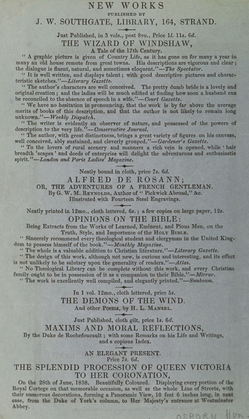 NEW WORKS PUBLISHED BY J. W. SOUTHGATE, LIBRARY, 164, STRAND. Just Published, in 3 vols., post 8vo., Price 1/. 11s. 6d. THE WIZARD OF WINDSHAW, A Tale of the 17th Century. “ A graphic picture is given of Country Life, as it has gone on for many a year in many an old house remote from great towns. His descriptions are vigorous and clear ; the dialogue is fluent, natural, and sometimes eloquent.”—The Spectator. “ It is well written, and displays talent; with good descriptive pictures and charac¬ teristic sketches.”—Literary Gazette. “ The author’s characters are well conceived. The pretty dumb bride is a lovely and original creation; and the ladies will be much edified at finding how soon a husband can be reconciled to the absence of speech in a wife.”—Court Gazette. “ We have no hesitation in pronouncing, that the work is by far above the average merits of books of this description, and that the author is not likely to remain long unknown.”—Weekly Dispatch. “ The writer is evidently an observer of nature, and possessed of the powers of description to the very life.”—Conservative Journal. “ The author, with great distinctness, brings a great variety of figures on his canvass, well conceived, ably sustained, and cleverly grouped.”—Gardener's Gazette. “ To the lovers of rural scenery and manners a rich vein is opened, while ‘ hair ’scapes ’ and deeds c spirit.”—London and Paris Ladies' Magazine. breadth ’scapes ’ and deeds of enterprise will delight the adventurous and enthusiastic Neatly bound in cloth, price 7s. 6d. ALFRED DE ROSANN; OR, THE ADVENTURES OF A FRENCH GENTLEMAN. By G. W. M. Reynolds, Author of “ Pickwick Abroad,” &c. Illustrated with Fourteen Steel Engravings. Neatly printed in 12mo., cloth lettered, 6s. ; a few copies on large paper, 12s. OPINIONS ON THE BIBLE: Being Extracts from the Works of Learned, Eminent, and Pious Men, on the Truth, Style, and Importance of the Holy Bible. “ Sincerely recommend every theological student and clergyman in the United King¬ dom to possess himself of the book.”—Monthly Magazine. “ The whole is a valuable addition to Christian literature.”—Literary Gazette. “ The design of this work, although not new, is curious and interesting, and its effect is not unlikely to be salutary upon the generality of readers.”—Atlas. “ No Theological Library can be complete without this work, and every Christian family ought to be in possession of it as a companion to their Bible.”—Mirror. “ The work is excellently well compiled, and elegantly printed.”—Sunbeam. In 1 vol. 12mo., cloth lettered, price 5s. THE DEMONS OF THE WIND. And other Poems, by H. L. Mansel. Just Published, cloth gilt, price Is. 6<L MAXIMS AND MORAL REFLECTIONS, By the Duke de Rochefoucault; with some Remarks on his Life and Writings, and a copious Index. AN ELEGANT PRESENT. Price 7s. 6d. THE SPLENDID PROCESSION OF QUEEN VICTORIA TO HER CORONATION, On the 28th of June, 1838. Beautifully Coloured. Displaying every portion of the Royal Cortege on that memorable occasion, as well as the whole Line of Streets, with their numerous decorations, forming a Panoramic View, 10 feet 6 inches long, in neat case, from the Duke of York’s column, to Her Majesty’s entrance at Westminster Abbey.