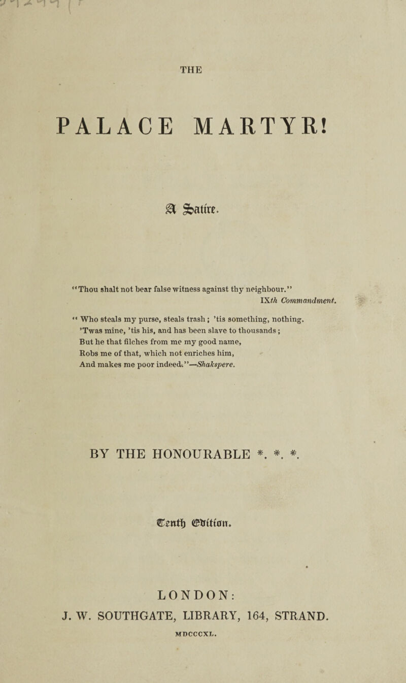 PALACE MARTYR! & Satire. “Thou shalt not bear false witness against thy neighbour.” IXth Commandment. “ Who steals my purse, steals trash; ’tis something, nothing. ’Twas mine, ’tis his, and has been slave to thousands ; But he that filches from me my good name, Robs me of that, which not enriches him, And makes me poor indeed.”—Shafcspere. BY THE HONOURABLE * * *. Csntf) OWtiatv. LONDON: J. W. SOUTHGATE, LIBRARY, 164, STRAND. MDCCCXL.