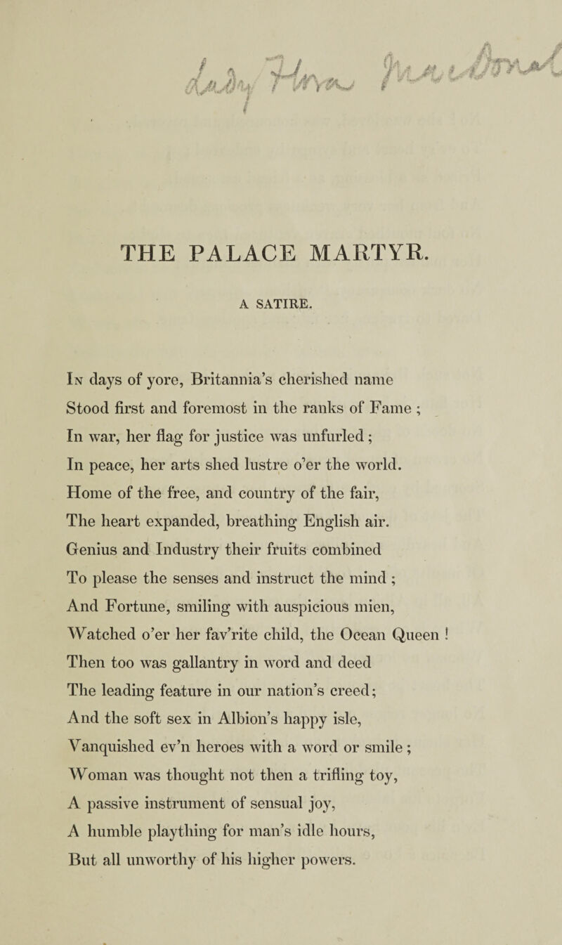 THE PALACE MARTYR. A SATIRE. In days of yore, Britannia’s cherished name Stood first and foremost in the ranks of Fame ; In war, her flag for justice was unfurled ; In peace, her arts shed lustre o’er the world. Home of the free, and country of the fair, The heart expanded, breathing English air. Genius and Industry their fruits combined To please the senses and instruct the mind ; And Fortune, smiling with auspicious mien, Watched o’er her fav’rite child, the Ocean Queen Then too was gallantry in word and deed The leading feature in our nation’s creed; And the soft sex in Albion’s happy isle, Vanquished ev’n heroes with a word or smile ; Woman was thought not then a trifling toy, A passive instrument of sensual joy, A humble plaything for man’s idle hours, But all unworthy of his higher powers.