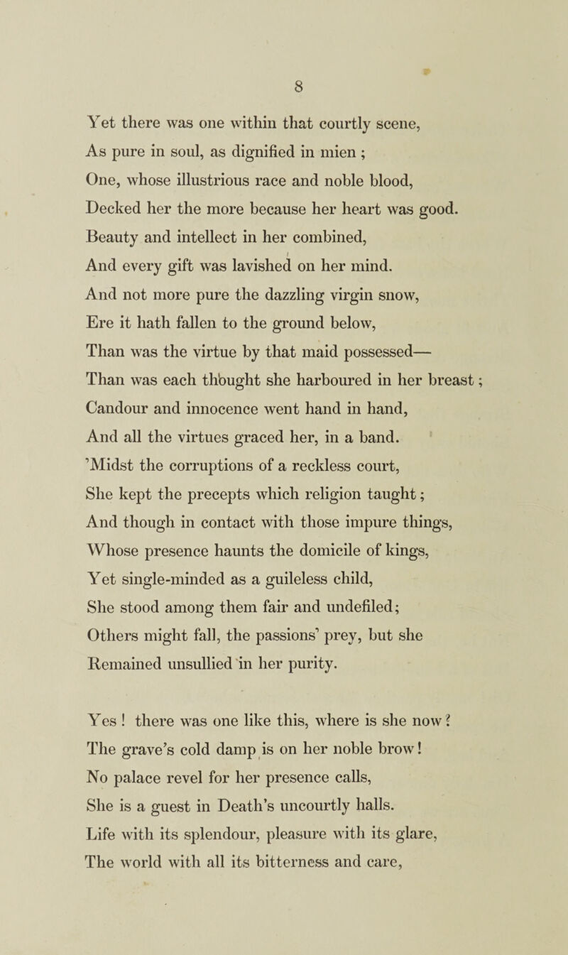 Yet there was one within that courtly scene, As pure in soul, as dignified in mien ; One, whose illustrious race and noble blood, Decked her the more because her heart was good. Beauty and intellect in her combined, And every gift was lavished on her mind. And not more pure the dazzling virgin snow, Ere it hath fallen to the ground below, Than was the virtue by that maid possessed— Than was each thbught she harboured in her breast; Candour and innocence went hand in hand, And all the virtues graced her, in a band. ’’Midst the corruptions of a reckless court, She kept the precepts which religion taught; And though in contact with those impure things, Whose presence haunts the domicile of kings, Yet single-minded as a guileless child, She stood among them fair and undefiled; Others might fall, the passions1 prey, but she Remained unsullied in her purity. Yes ! there was one like this, where is she now l The grave's cold damp is on her noble brow! No palace revel for her presence calls, She is a guest in Death’s uncourtly halls. Life with its splendour, pleasure with its glare, The world with all its bitterness and care,