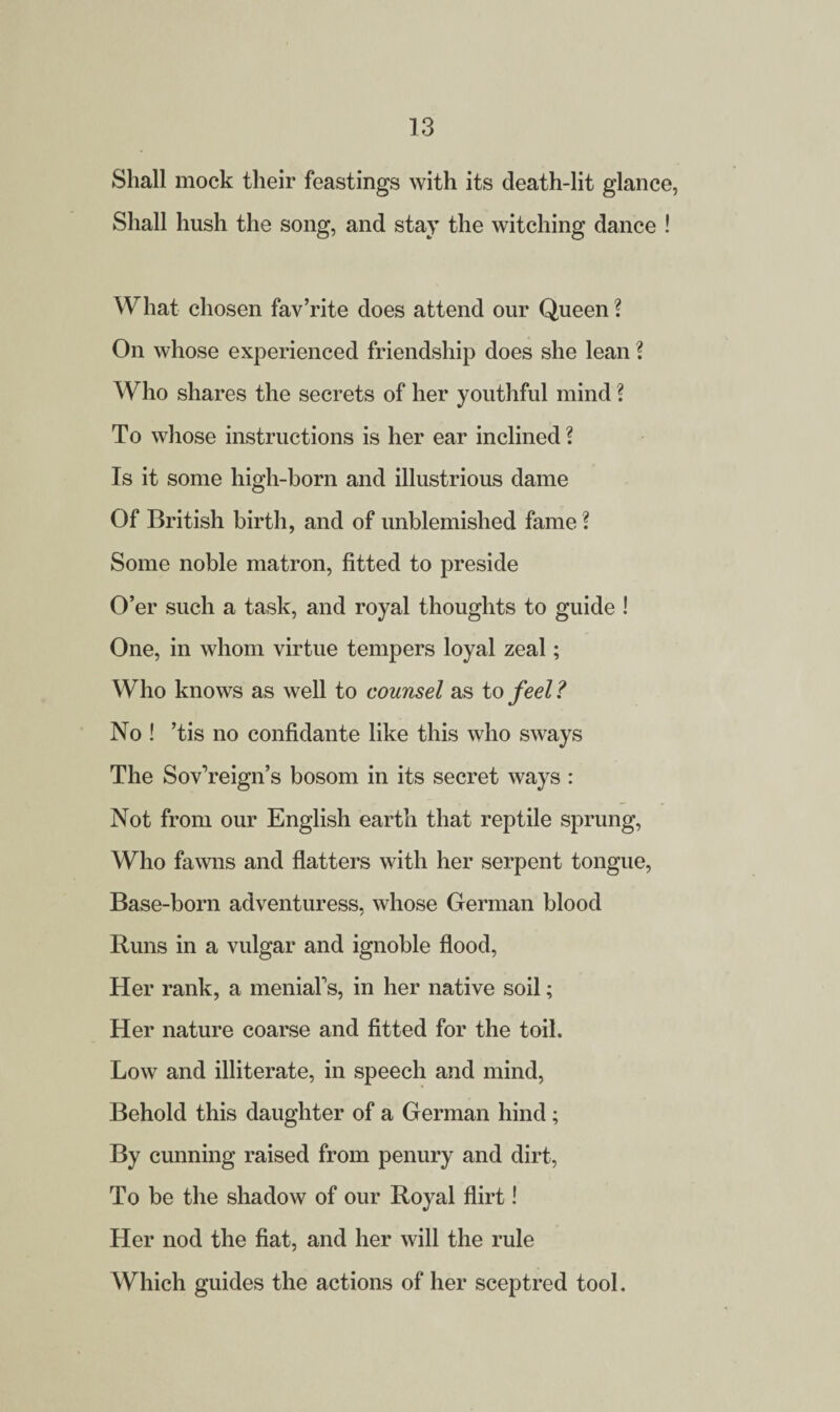 Shall mock their feastings with its death-lit glance, Shall hush the song, and stay the witching dance ! What chosen fav’rite does attend our Queen ? On whose experienced friendship does she lean ? Who shares the secrets of her youthful mind ? To whose instructions is her ear inclined? Is it some high-born and illustrious dame Of British birth, and of unblemished fame ? Some noble matron, fitted to preside O’er such a task, and royal thoughts to guide ! One, in whom virtue tempers loyal zeal; Who knows as well to counsel as to feel ? No ! ’tis no confidante like this who sways The Sov’reign’s bosom in its secret ways : Not from our English earth that reptile sprung, Who fawns and flatters with her serpent tongue, Base-born adventuress, whose German blood Runs in a vulgar and ignoble flood, Her rank, a menial's, in her native soil; Her nature coarse and fitted for the toil. Low and illiterate, in speech and mind, Behold this daughter of a German hind; By cunning raised from penury and dirt, To be the shadow of our Royal flirt! Her nod the fiat, and her will the rule Which guides the actions of her sceptred tool.
