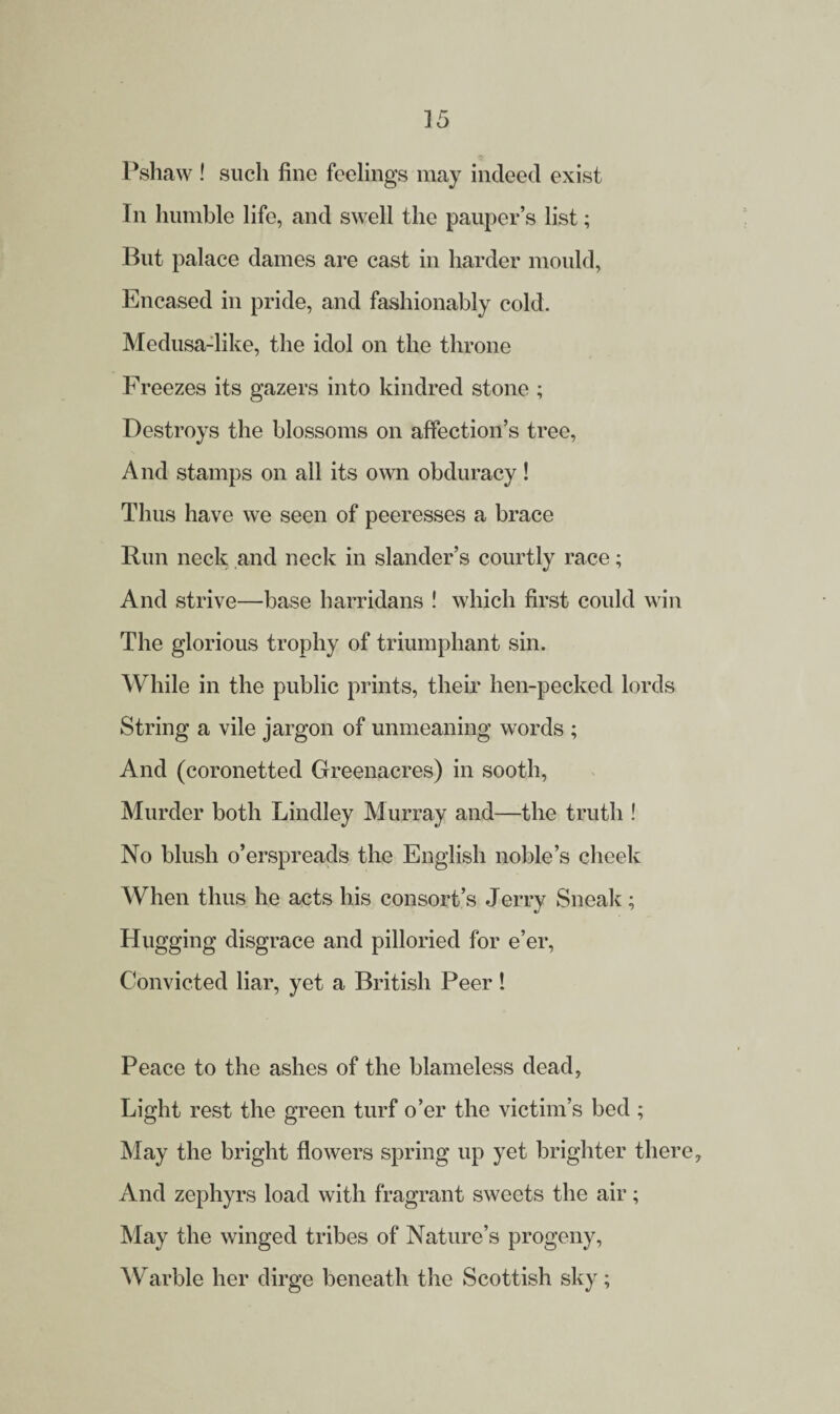 Pshaw ! such fine feelings may indeed exist In humble life, and swell the pauper’s list; But palace dames are cast in harder mould, Encased in pride, and fashionably cold. Medusa-like, the idol on the throne Freezes its gazers into kindred stone ; Destroys the blossoms on affection’s tree, And stamps on all its own obduracy! Thus have we seen of peeresses a brace Run neck and neck in slander’s courtly race; And strive—base harridans ! which first could win The glorious trophy of triumphant sin. While in the public prints, their hen-pecked lords String a vile jargon of unmeaning words ; And (coronetted Greenacres) in sooth, Murder both Lindley Murray and—the truth ! No blush o’erspreads the English noble’s cheek When thus he acts his consort’s Jerry Sneak; Hugging disgrace and pilloried for e’er, Convicted liar, yet a British Peer! Peace to the ashes of the blameless dead, Light rest the green turf o’er the victim’s bed ; May the bright flowers spring up yet brighter there. And zephyrs load with fragrant sweets the air; May the winged tribes of Nature’s progeny, Warble her dirge beneath the Scottish sky;