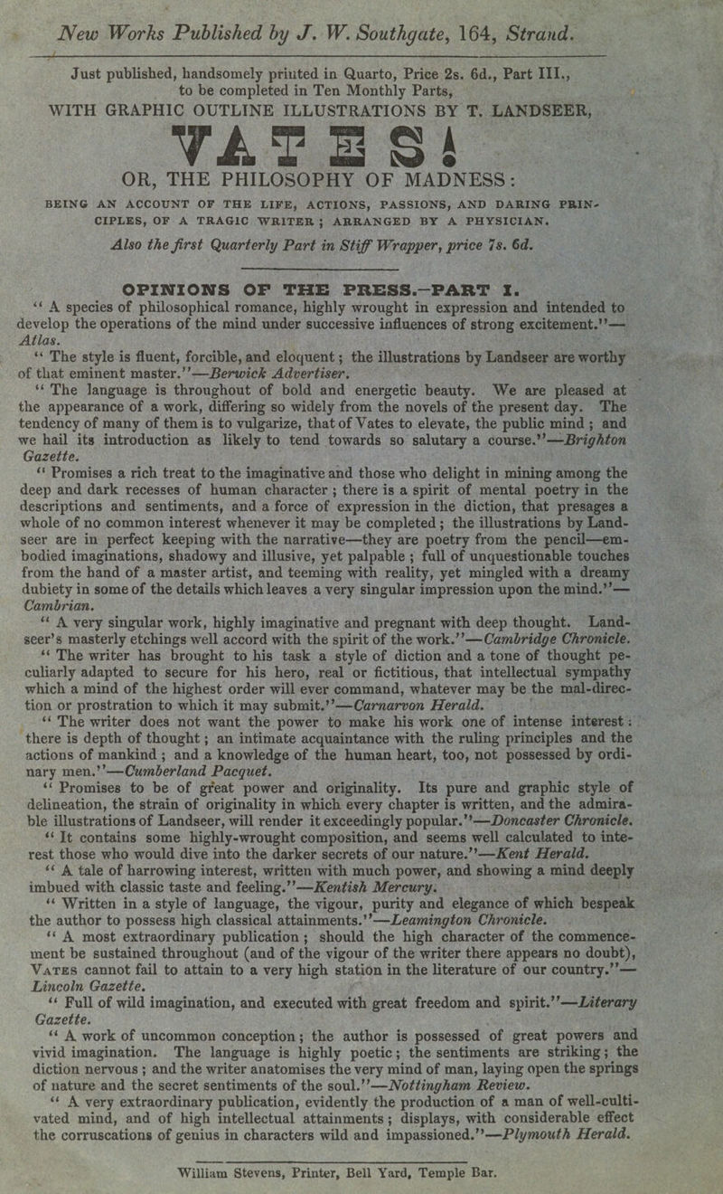 Just published, handsomely printed in Quarto, Price 2s. 6d., Part III., to be completed in Ten Monthly Parts, WITH GRAPHIC OUTLINE ILLUSTRATIONS BY T. LANDSEER, YA TBSi OR, THE PHILOSOPHY OF MADNESS: BEING AN ACCOUNT OF THE LIFE, ACTIONS, PASSIONS, AND DARING PRIN¬ CIPLES, OF A TRAGIC WRITER ; ARRANGED BY A PHYSICIAN. Also the first Quarterly Part in Stiff Wrapper, price 7s. 6d. OPINIONS OF THE PRESS-PART X. “ A species of philosophical romance, highly wrought in expression and intended to develop the operations of the mind under successive influences of strong excitement.”— Atlas. “ The style is fluent, forcible, and eloquent; the illustrations by Landseer are worthy of that eminent master.”—Berwick Advertiser. “ The language is throughout of bold and energetic beauty. We are pleased at the appearance of a work, differing so widely from the novels of the present day. The tendency of many of them is to vulgarize, that of Yates to elevate, the public mind ; and we hail its introduction as likely to tend towards so salutary a course.”—Brighton Gazette. “ Promises a rich treat to the imaginative and those who delight in mining among the deep and dark recesses of human character ; there is a spirit of mental poetry in the descriptions and sentiments, and a force of expression in the diction, that presages a whole of no common interest whenever it may be completed ; the illustrations by Land¬ seer are in perfect keeping with the narrative—they are poetry from the pencil—em¬ bodied imaginations, shadowy and illusive, yet palpable ; full of unquestionable touches from the hand of a master artist, and teeming with reality, yet mingled with a dreamy dubiety in some of the details which leaves a very singular impression upon the mind.”— Cambrian. “ A very singular work, highly imaginative and pregnant with deep thought. Land¬ seer’s masterly etchings well accord with the spirit of the work.”—Cambridge Chronicle. “ The writer has brought to his task a style of diction and a tone of thought pe¬ culiarly adapted to secure for his hero, real or fictitious, that intellectual sympathy which a mind of the highest order will ever command, whatever may be the mal-direc- tion or prostration to which it may submit.”—Carnarvon Herald. “ The writer does not want the power to make his work one of intense interest; there is depth of thought; an intimate acquaintance with the ruling principles and the actions of mankind ; and a knowledge of the human heart, too, not possessed by ordi¬ nary men.”—Cumberland Pacquet. “ Promises to be of great power and originality. Its pure and graphic style of delineation, the strain of originality in which every chapter is written, and the admira¬ ble illustrations of Landseer, will render it exceedingly popular. ”—Doncaster Chronicle. “ It contains some highly-wrought composition, and seems well calculated to inte¬ rest those who would dive into the darker secrets of our nature.”—Kent Herald. “ A tale of harrowing interest, written with much power, and showing a mind deeply imbued with classic taste and feeling.”—Kentish Mercury. “ Written in a style of language, the vigour, purity and elegance of which bespeak the author to possess high classical attainments.”—Leamington Chronicle. “ A most extraordinary publication; should the high character of the commence¬ ment be sustained throughout (and of the vigour of the writer there appears no doubt), Vates cannot fail to attain to a very high station in the literature of our country.”— Lincoln Gazette. u Full of wild imagination, and executed with great freedom and spirit.”—Literary Gazette. “ A work of uncommon conception; the author is possessed of great powers and vivid imagination. The language is highly poetic; the sentiments are striking; the diction nervous ; and the writer anatomises the very mind of man, laying open the springs of nature and the secret sentiments of the soul.”—Nottingham Review. “ A very extraordinary publication, evidently the production of a man of well-culti¬ vated mind, and of high intellectual attainments ; displays, with considerable effect the corruscations of genius in characters wild and impassioned.”—Plymouth Herald.