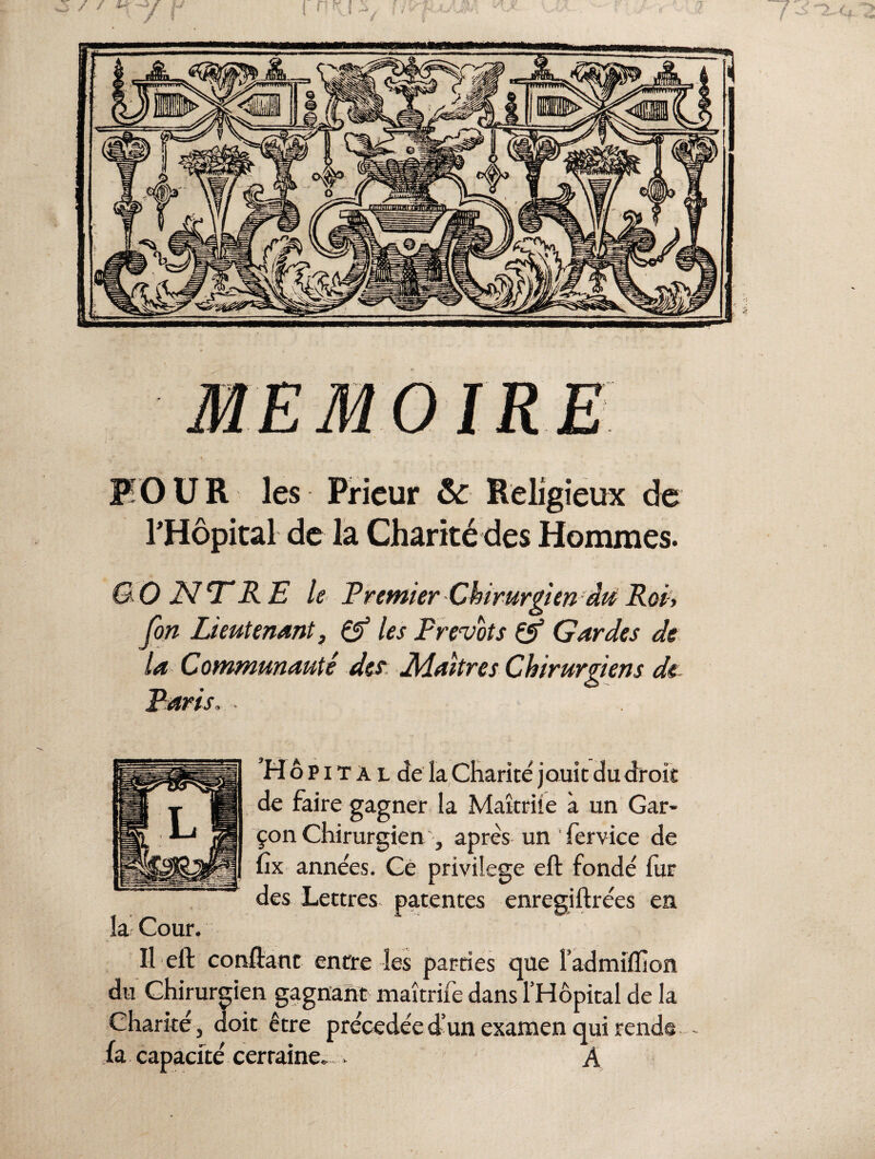 OIRE FO U R les Prieur &: Religieux de l'Hôpital- de la Charité des Hommes. G O L7 TRE le Premier Chirurgien du Roi> fin Lieutenant, & les Prévôts & Gardes de la Communauté des Maîtres Chirurgiens de Paris. Hôpital de la Charité jouir du droit de faire gagner la Maîtriîe à un Gar¬ çon Chirurgien, après un ' fervice de Cx années. Ce privilège eft fondé fur des Lettres patentes enregiftrées en la Cour. Il eft confiant entre les parties que l’admiflion du Chirurgien gagnant maîtrife dans l’Hôpital de la Charité, doit être précédée d’un examen qui rend® fa capacité certaine. . A