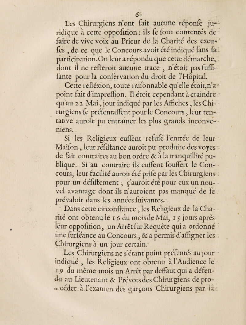 ridique à cette oppofltion : ils fe (ont contentés de faire de vive voix au Prieur de la Charité des excu- fes , de ce que le Concours avoit été indiqué fans fà- participation.On leur a répondu que cette démarche,, dont il ne refteroit aucune trace , n’étoit pasfuffi— fante pour la confervation du droit de l’Hôpital. Cette refléxion, toute raifonnable qu elle étoiqn’a-1- point fait d’impreflion. îl étoit cependant à craindre • qu’au 2 2 Mai, jour indiqué par les Affiches, les Chi- • rurgiens fe prélentaffient pour le Concours, leur ten¬ tative auroit pu entraîner les plus grands inconve- - niens. Si les Religieux euffent refufé l’entrée de leur - Maifon , leur réftftance auroit pu produire des voyes de fait contraires au bon ordre & à la tranquillité pu¬ blique. Si au contraire ils euffient fouffert le Con¬ cours, leur facilité auroit été prife par les Chirurgiens ; pour un défiftement ; ç’auroit été pour eux un nou¬ vel avantage dont ils n’auroient pas manqué de le prévaloir dans les années fuivantes.’. ' Dans cette circonftance, les Religieux de la Cha- - rité ont obtenu le 16 du mois de Mai, i 5 jours apres leur oppofition, un Arrêt fur Requête qui a ordonné une furieance au Concours, & a permis d’affigner les Chirurgiens à un jour certain.’ Les Chirurgiens ne s’étant point préfentés au jour • indiqué , les Religieux ont obtenu à l’Audience le ï 9 du même mois un Arrêt par deffaut qui a défen¬ du au Lieutenant & Prévôts des Chirurgiens de pro¬ céder à l’examen des garçons Chirurgiens par la.: