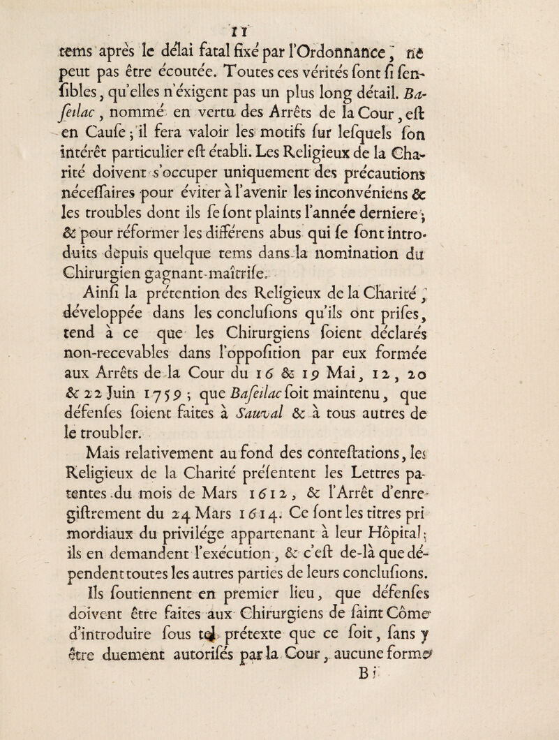 tems après le delai fatal fixé par l’Ordonnance, ne peut pas être écoutée. Toutes ces vérités font fi fem* iîbles,quelles nexigent pas un plus long détail. Ba- feilac , nommé en vertu des Arrêts de la Cour, eft en Caufe -, il fera valoir les motifs fur lefquels fon intérêt particulier efl: établi. Les Religieux de la Cha¬ rité doivent s’occuper uniquement des précautions néceffaires pour éviter à l’avenir les inconvéniens & les troubles dont ils fe font plaints l'année derniere • & pour réformer les diiférens abus qui fe font intro¬ duits depuis quelque tems dans la nomination du Chirurgien gagnant maîtrife. Ainfi la prétention des Religieux de la Charité , développée dans les concluions qu’ils ont prifes, tend à ce que les Chirurgiens foient déclarés non-recevables dans l’oppofition par eux formée aux Arrêts de la Cour du 16 & ip Mai, n, 20 & 22 Juin 175p ; que Bafeilaci*oit maintenu, que dé feule s foient faites à Sauvai & à tous autres de le troubler. Mais relativement au fond des conteftations, les Religieux de la Charité préfentent les Lettres pa¬ tentes du mois de Mars 1612, & l’Arrêt d’enre- giftrement du 24 Mars 1614. Ce font les titres pri mordiaux du privilège appartenant à leur Hôpital; ils en demandent l’exécution, & c’eft de-là que dé¬ pendent toutes les autres parties de leurs concluions. Ils foutiennent en premier lieu, que défenfes doivent être faites aux Chirurgiens de faint Corne* d’introduire lous t<^ prétexte que ce foie, fans y être duement autorifés parla. Cour, aucune former B i