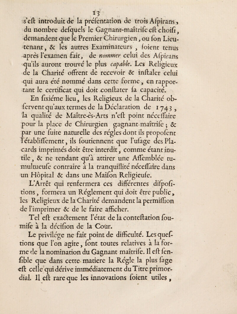 s’eft introduit de la préfentation de trois Afpirans , du nombre defquels le Gagnant-maîtrife eft choifi, demandent que le Premier Chirurgien, ou Ton Lieu¬ tenant, & les autres Examinateurs , (oient tenus après l’examen fait, de nommer celui des Afpirans qu’ils auront trouvé le plus capable. Les Religieux de la Charité offrent de recevoir & inftaler celui qui aura été nommé dans cette forme, en rappor¬ tant le certificat qui doit confia ter (a capacité. En fixiéme lieu , les Religieux de la Charité ob- fervent qu’aux termes de la Déclaration de 1743, la qualité de Maître-ès-Arts n’eft point néceffaire pour la place de Chirurgien gagnant- maîtrife ; ôc par une fuite naturelle des régies dont ils propofent îétabliflement, ils foutiennent que l’ufage des Pla¬ cards imprimés doit être interdit, comme étant inu¬ tile, & ne tendant qu’à attirer une Affemblée tu¬ multueuse contraire à la tranquillité néceffaire dans un Hôpital & dans une Maifon Religieufe. L’Arrêt qui renfermera ces différentes difpofi- tions, formera un Réglement qui doit être public, les Religieux de la Charité demandent la permiffion de l’imprimer & de le faire afficher. Tel eft exactement l’état de la conteftation fou- mife à la décifion de la Coür. Le privilège ne fait point de difficulté. Les ques¬ tions que l’on agite, font toutes relatives à la for¬ me de la nomination du Gagnant maîtrife. Il eft fen- fible que dans cette matière la Régie la plus fage eft celle qui dérive immédiatement du Titre primor¬ dial. Il eft rare que les innovations foient utiles,