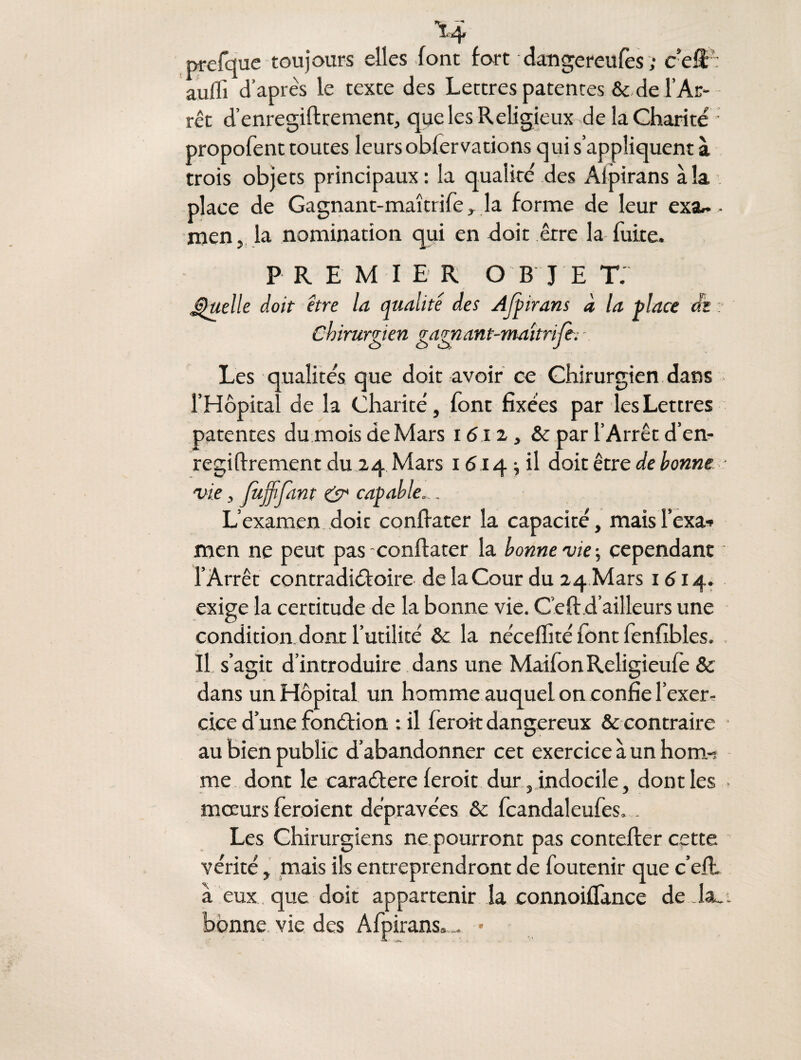 î4 prefque toujours elles font fort dangereufes ; cefï aufli d’après le texte des Lettres patentes & de T Ar¬ rêt d’enregiftrement, que les Religieux de la Charité propofent toutes leurs obfervations qui s’appliquent à trois objets principaux: la qualité des Aipirans à la place de Gagnant-maîtrife, la forme de leur exar.. men, la nomination qui en doit être la fuite. PREMI E R O B J E T. Quelle doit être la qualité des Ajpirans à la place dh :• Chirurzicn zaznant-maîtri/c. - o o a J Les qualités que doit avoir ce Chirurgien dans l’Hôpital de la Charité, font fixées par les Lettres patentes du mois de Mars 1612, & par l’Arrêt d’en¬ regiftrement du 24 Mars 1614; il doit être de bonne ■ vie, JiijjiJdnt & capable. . L’examen doit conftater la capacité, maisl’cxa-» men ne peut pas -conftater la bonne vie ; cependant l’Arrêt contradictoire de la Cour du 24 Mars 1614. exige la certitude de la bonne vie. Ceft.d’ailleurs une condition dont l’utilité & la néceftité font fenfibles. Il s’agit d’introduire dans une MaifonReligieufè & dans un Hôpital un homme auquel on confie l’exer¬ cice d’une fonction : il feroit dangereux & contraire au bien public d’abandonner cet exercice à un hom-î me dont le caraCtere feroit dur, indocile, dont les mœurs feroient dépravées & fcandaleufes. . Les Chirurgiens ne pourront pas contefter cette vérité, mais ils entreprendront de foutenir que c’eft. à eux que doit appartenir la connoiffance de la_i bonne vie des Afpirans,.. *