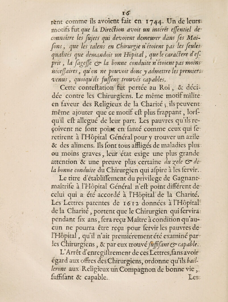 rênt comme ils avoient fait en 1744- Un de leurs? motifs fut.que la. Direction avoit un intérêt effentiel de- connaître les Jujets qui devaient demeurer dans Jes Mai- fans, que les talens en Chirurgie net oient pas les feule s>- qualités que demandait un Hôpital, que le caraélere d'ef prit, la ptgejfe & la bonne conduite n étoientpas moins nécejjaires} quon ne pouvoir donc y admettre les premiers-; venus, quoiqu'ils jujjent trouvés capables.. Cette conteftation fut portée au Roi, & déci¬ dée contre les Chirurgiens. Le même motif milite • en faveur des Religieux de la Charité^ ils peuvent: même ajouter que ce motif eft plus frappant, lorf- qu il eft allégué de leur part. Les pauvres qu’ils re¬ çoivent ne font point en fanté comme ceux qui fe : retirent à l’Hôpital Général pour y trouver un azile & des alimens. Ils font tous affligés de maladies plus ou moins graves, leur état exige une plus grande attention & une preuve plus certaine du zele & de la bonne conduite du Chirurgien qui a (pire à les iervir.. Le titre d’établiftement du privilège de Gagnant- - maîtriie à l’Hôpital Général n’eft point différent de “ celui qui a été accordé a l’Hôpital de la Charité. Les Lettres patentes de 1612 données à l’Hôpital' de la Charité, portent que le Chirurgien qui fendra i pendant ftx ans, fera reçu Maître à condition qu’au-- cun ne pourra être reçu pour Iervir les pauvres de • l’Hôpital, qu’il n’ait premie’rementété examiné par les Chirurgiens, & par eux trouvéfujfifmt&capable.. L’Arrêt d’enregiftremenr de ces Lettres,fans avoir égard aux offres des Chirurgiens, ordonne qu’ils bail¬ leront aux Religieux un Compagnon de bonne vie s„ fuffifant & capable. Les