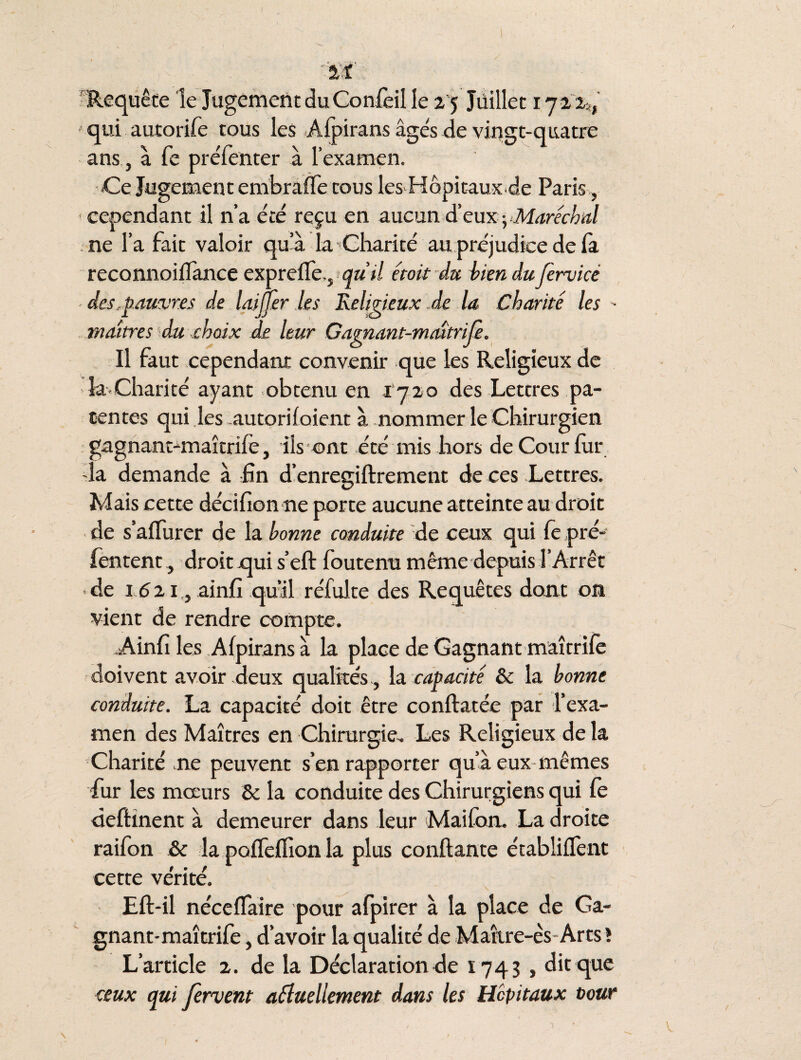 Requête le Jugement du Confèil le 25 Juillet 1722*, qui autorife tous les Afpirans âgés de vingt-quatre ans , à fe préfenter à l’examen. «Ce Jugement embraffe cous les Hôpitaux de Paris, < cependant il n’a été reçu en aucun d'eux -, Maréchal ne l’a fait valoir qu’à la Charité au préjudice de la reconnoiffance exprefle., qutl était du biendufervicé des,pauvres de laijjèr les Religieux .de la Charité les - maîtres du choix de leur Gagnant-maîtrife. Il faut cependant convenir que les Religieux de îa Charité ayant obtenu en 1720 des Lettres pa¬ tentes qui les autorifoient à nommer le Chirurgien gagnant-maîtrife, ils ont été mis hors de Cour fur -la demande à fin d’enregiftrement de ces Lettres. Mais cette décifionne porte aucune atteinte au droit de s’affurer de la bonne conduite de ceux qui fe pré- fentent, droit qui s’eft foutenu même depuis l’Arrêt • de 1 <5 2 e, ainfî qu’il réfulte des Requêtes dont on vient de rendre compte. .Ainfî les Afpirans à la place de Gagnant maîtrifè doivent avoir deux qualités , la capacité Se la bonne conduite. La capacité doit être conftatée par l’exa¬ men des Maîtres en Chirurgie. Les Religieux de la Charité me peuvent s’en rapporter qu’à eux mêmes fur les mœurs Se la conduite des Chirurgiens qui fe deffcînent à demeurer dans leur Maifan. La droite raifon Se la polTeflion la plus confiante établirent cette vérité. Eft-il néceffaire pour afpirer à la place de Ga¬ gnant-maîtrifè , d’avoir la qualité de Maîire-ès Arts» L’article 2. de la Déclaration de 1743 , dit que ceux qui fervent usuellement dans les Hôpitaux tour