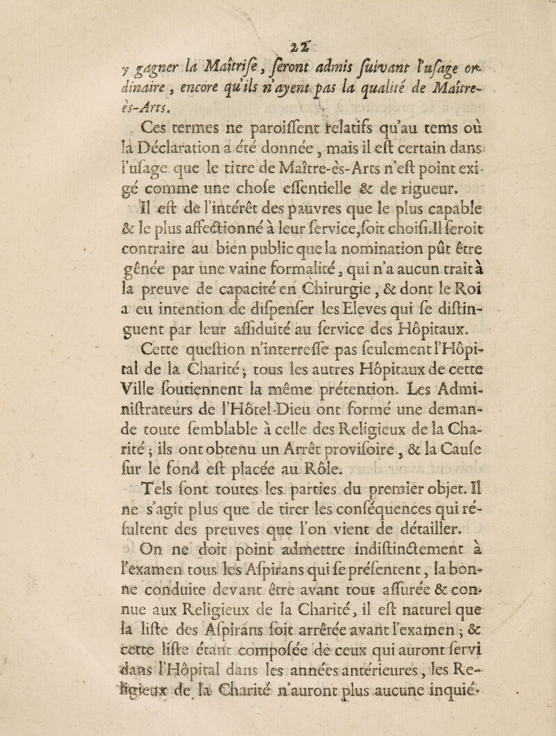 y gagner la Maîtrijè, feront admis Jùivant tufage or¬ dinaire , encore quils ri ayent pas la qualité de Maître- es-Ans. ■ Ces termes ne paroiflent relatifs qu’au tems où la Déclaration a été donnée , mais il eft certain dans lutage que le titre de Maître-ès-Arts n’eft point exi¬ gé comme une cliofe effentieile & de riaueur. r Il eft de l’intérêt des p auvres que le plus capable & le plus affectionné à leur {èrvice,foit choifnll feroit contraire au bien public que la nomination put être gênée par une vaine formalité, qui n’a aucun traita la preuve de capacité en Chirurgie, & dont le Roi a eu intention de difpenfer les Eleves qui fe diftin- guent par leur afïîduicé au fervice des Hôpitaux. Cette queftion n interreffe .pas feulement l’Hôpi¬ tal de la Charité j tous les autres Hôpitaux de cette Ville foutiennent la même prétention. Les Admt- niftrateurs de l’Hôtel-Dieu ont formé une deman¬ de toute femblable à celte des Religieux de la Cha¬ rité ; ils ont obtenu un Arrêt proviioire , & la CauCe for le fond eft placée au Rôle. Tels font toutes les. parties du premier objet. Il ne s’agit plus que de tirer les conféquences qui ré- fultent des preuves que l’on vient de détailler. On ne doit point admettre indiftinétement à l’examen tous les Afpirans qui fe prélentent, la bon¬ ne conduite devant, être avant tout affurée & con¬ nue aux Religieux de la Charité, il eft naturel que la lifte des Afpirans foit arrêtée avant l’examen ; & cette lifte étant compofée de ceux qui auront fervi dans l’Hôpital dans les années antérieures, les Re¬ ligieux de, la Charité n’auront plus aucune inquié-