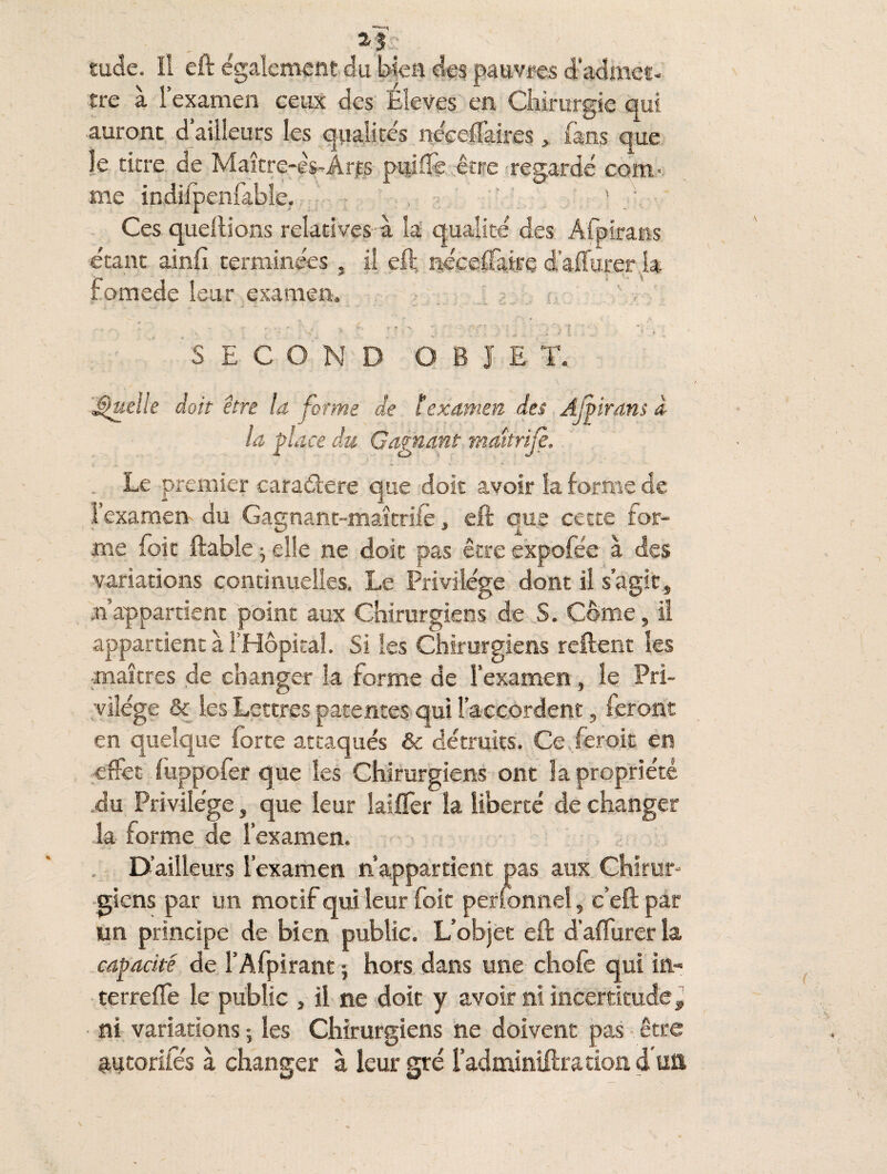 , 2,3? tude. ïl eft également du bien des pauvfes d’admet¬ tre à l’examen ceux des Eleves en Chirurgie qui auront d’ailleurs les qualités néceffaites, fans que le titre de Maître-ès-Ârps pulffe être regardé com¬ me indiipenlable. • . ? ' } Ces queftions relatives à la qualité des Afpiratis étant ainfi terminées, il eft néceffaire d’affurer la fomede leur examen. „ • ; ■ ' } ~ 1 ~ - - - ' *< -■ *. SECOND O B I E T. Quelle doit être la forme de lexamen des Ajiirans à la place du Gagnant maîtrijè. - .• ^ «.V * . j* . ■ i* ' =. • - - Le premier caraâere que doit avoir la forme de l’examen du Gagnant-maîtriié, eft que cette for¬ me foie ftable ^ elle ne doit pas être expofée à des variations continuelles. Le Privilège dont il s’agit, ■«appartient point aux Chirurgiens de S. Corne, il appartient à l’Hôpital. Si les Chirurgiens relient les ■maîtres de changer la forme de l’examen, le Pri¬ vilège & les Lettres patentes qui l’accordent, feront en quelque forte attaqués & détruits. Ce .ferok en effet fuppofer que les Chirurgiens ont îa propriété du Privilège, que leur laiffer îa liberté de changer la forme de l’examen. D’ailleurs l’examen n’appartient pas aux Chirur¬ giens par un motif qui leur foit perfonneî, c’eft par un principe de bien public. L’objet eft d’affurer la capacité de l’Afpirant -, hors dans une chofe qui in* terreffe le public , il ne doit y avoir ni incertitude 9 ni variations ; les Chirurgiens ne doivent pas être «tucorifés à changer à leur gré î’adminiftration dua