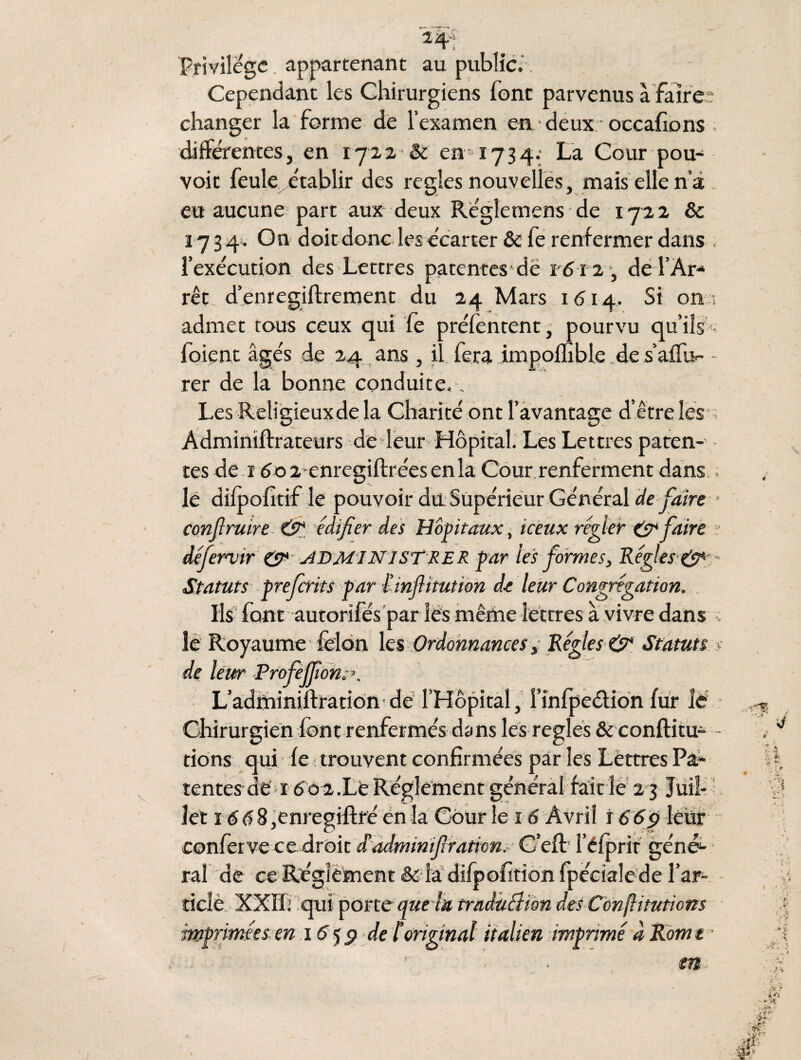 Privilège. appartenant au public., Cependant les Chirurgiens font parvenus à faire ? changer la forme de l’examen en deux occafions differentes, en 1722 & en 1734. La Cour pou¬ voir feule établir des réglés nouvelles, mais elle nà eu aucune part aux deux Re'glemens de 1722 & 17 3 4. On doit donc les écarter & fe renfermer dans . l’exécution des Lettres patentes dé 1612 , de l’Ar¬ rêt d’enregiftrement du 24 Mars 1614. Si on ; admet tous ceux qui fe préfentent, pourvu qu’ils foient âgés de 24 ans, il fera impoffible de s’aflb- rer de la bonne conduite, v Les Religieux de la Charité ont l’avantage d’être les Adminïftrateurs de leur Hôpital. Les Lettres paten¬ tes de 1602 enregiftrées en la Cour renferment dans le difpofitif le pouvoir du Supérieur Général de faire conflruire & édifier des Hôpitaux, iceux régler & faire défernjtr CP* ADMINISTRER f ar tes formes, Régies CP*-■ Statuts prefcrits par îinflitutton de leur Congrégation. Ils font autorifés par les même lettres a vivre dans ; le Royaume félon les Ordonnances, Régies CP* Statuts s de leur Profeffion L’adminilfration de l’Hôpital, î’infpeélion fur lé Chirurgien font renfermés dans les réglés & confHcu- - rions qui fe trouvent confirmées par les Lettres Pa¬ tentes de r C02. Lé Réglement généraf fait le 2 3 Juil¬ let 1668,enregiftré én la Cour le 16 Avril 166ÿ leur conferve ce droit iadminif ration. ’ G’eft l’éfprit géné¬ ral de ce Réglement & la difpofition fpécialede l’ar- dclè XXïf ; qui porte que la tradùBion des Conftitutions imprimées en 1659 de l'original italien imprimé à Rome •