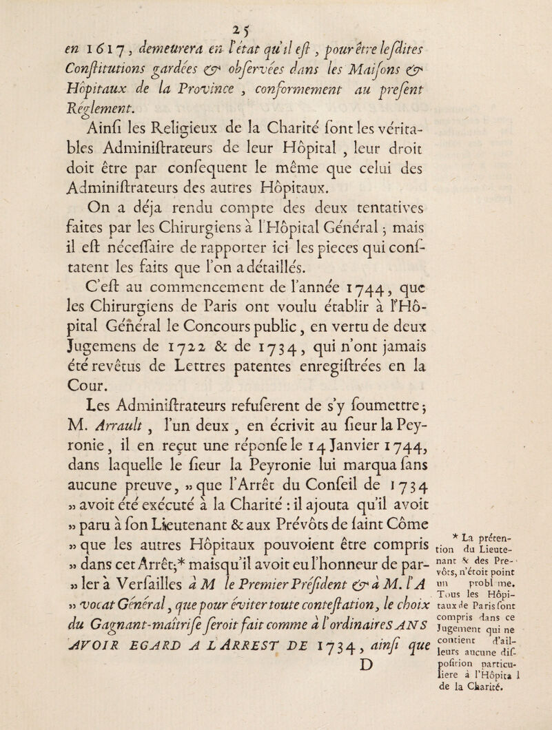 en i 617, demeurera en l’état au il ejî, pour être lefdites Conjlitutions gardées & obfervées dans les Maifons & Hôpitaux de la Province , conformement au prefent Reglement. Ainfi les Religieux de la Charité' font les ve'rita- bles Adminiftrateurs de leur Hôpital , leur droit doit être par confequent le même que celui des Adminiftrateurs des autres Hôpitaux. On a déjà rendu compte des deux tentatives faites par les Chirurgiens à 1 Hôpital Général ; mais il eft nécefïaire de rapporter ici les pièces qui conf- tatent les faits que Ton a détaillés. C’eft au commencement de l’année 1744, que les Chirurgiens de Paris ont voulu établir à l'Hô¬ pital Général le Concours public, en vertu de deux Jugemens de 1722 & de 1734, qui n’ont jamais été revêtus de Lettres patentes enregiftrées en la Cour. Les Adminiftrateurs refulerent de s’y foumettre ; M. Ârrault, l’un deux , en écrivit au fleur la Pey¬ ronie , il en reçut une réponfe le 14 Janvier 1744, dans laquelle le fleur la Peyronie lui marqua fans aucune preuve, » que l’Arrêt du Confeil de 1734 53 avoir été exécuté à la Charité : il ajouta qu’il avoir » paru à fon Lieutenant & aux Prévôts de faint Côme » que les autres Hôpitaux pouvoient être compris » dans cet Arrêt-* maisqu’il avoir eu l’honneur de par¬ is 1er à Ver 1 ailles d M le Premier Préjîdent & à M. lé A » vocat Général, que pour éviter toute contefation, le choix du Gagnant-maîtrife ferait fait comme dl’ ordinaires AN S AVOIR EGARD A L ARREST DE 1734, ainfi que D Z* * La préten¬ tion du Lieute¬ nant * des Pre- 1 vôts, n’étoit point un probl me. Tous les Hôpi¬ taux de Paris font compris dans ce Jugement qui ne contient d’ail¬ leurs aucune dif~ pofirion particu» liere à l’Hôpita I de la Charité.