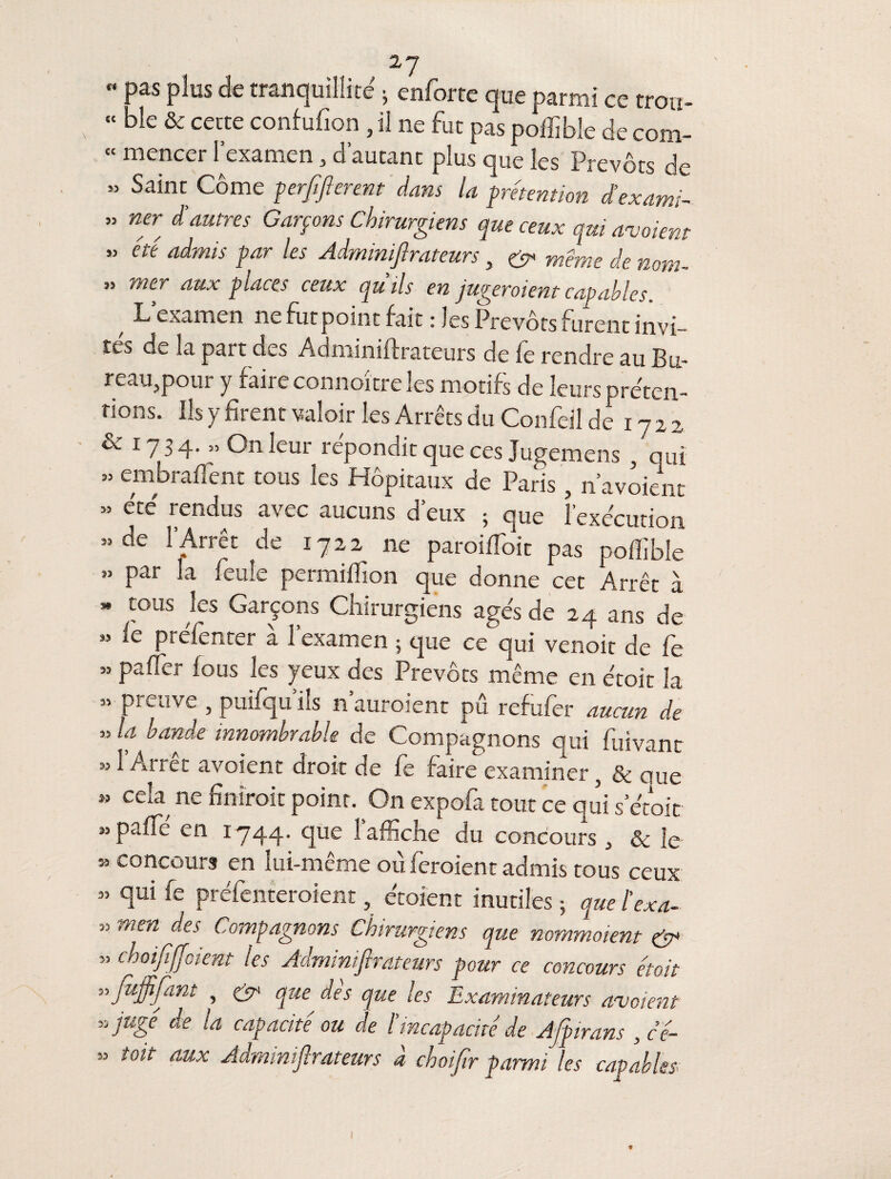  Pas plus de tranquillité * enforte que parmi ce trou- « ble & cette confufion , il ne fut pas poffible de com- « mencer l’examen , d’autant plus que les Prévôts de » Saint Corne perffterent dans la prétention d’exami- » ner d’autres Garçons Chirurgiens que ceux qui avaient “ été admis par les Adminiftrateurs, & même de nom- » mer aux places ceux qu’ils en jugeraient capables. f L’examen ne futpoint fait ries Prévôts furent invi¬ tés de la part des Adminiftrateurs de fe rendre au Bu¬ reau,pour y faire connoître les motifs de leurs préten¬ tions. Ils y firent valoir les Arrêts du Confeil de 1722 & 17 3 4. » On leur répondit que ces Jugemens , qui » embraftent tous les Hôpitaux de Paris , n’avoient ” été rendus avec aucuns d’eux • que l’exécution »de l’Arrêt de 1722 11e paroiffioit pas poffible ” Par fenïe permiffion que donne cet Arrêt à  tous Jes Garçons Chirurgiens âgés de 24 ans de » ic ptéfenter à l’examen ; que ce qui venoit de fe » paffier fous les yeux des Prévôts même en étoit la » preuve , puifqu’iîs n’auroient pu refufer aucun de » la bande innombrable de Compagnons qui fuivant » i Arrêt avoient droit de le faire examiner, & ciue  ceîa ne finirait point. On expofa tout ce qui serait » paffie en 1744. que 1 affiche du concours , & le « concours en lui-même où feraient admis tous ceux ” ftui fe préfenteroient, étoient inutiles ; que l’exa- 55 men Compagnons Chirurgiens que nommaient & ” ehoififjoient les Adminiftrateurs pour ce concours étoit vjùjftfant , & que des que les Examinateurs avoient * jugé de la capacité ou de /’incapacité de Afpirans , cé- » toit aux Adminiftrateurs à choftr parmi les capables- * I