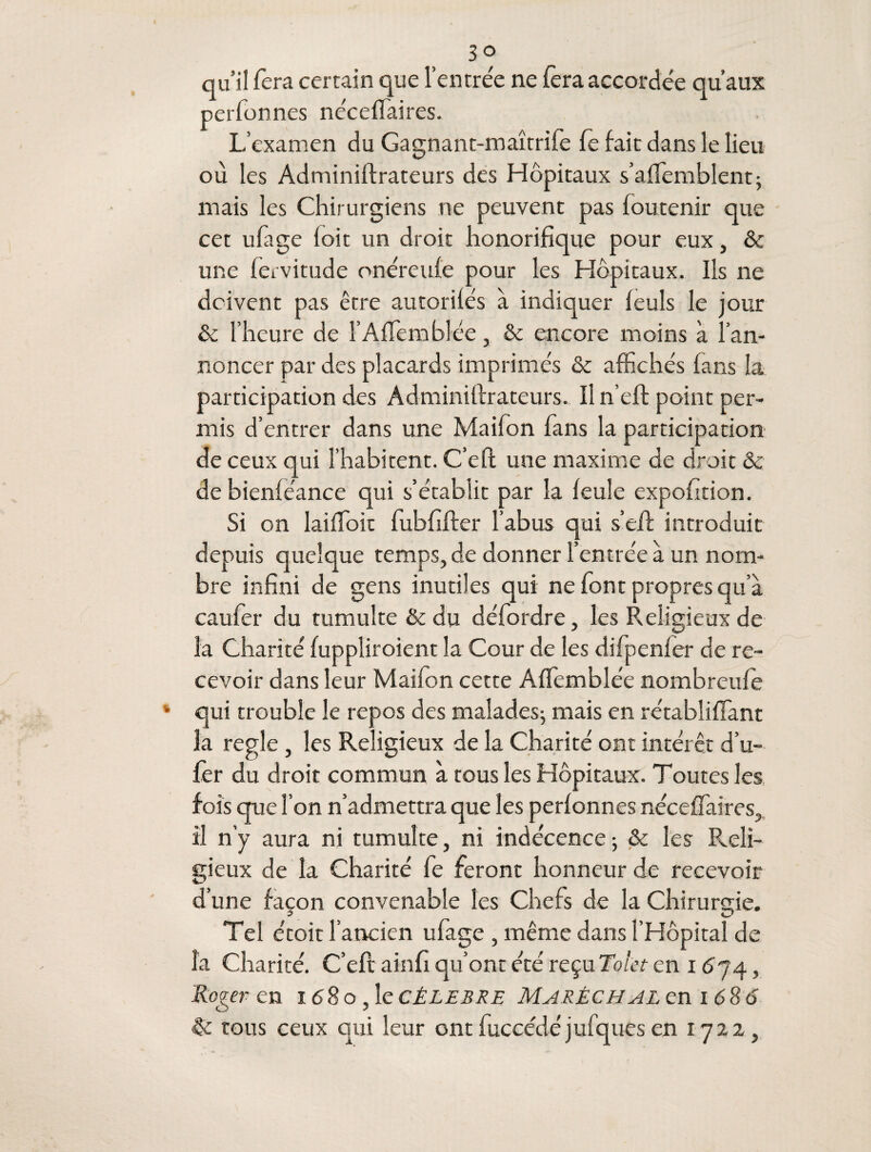 3° qu’il fera certain que l’entrée ne fera accordée qu’aux perfonnes néceflaires. L’examen du Gagnant-maîtrife fe fait dans le lieu où les Adminiftrateurs des Hôpitaux s’aflemblent; mais les Chirurgiens ne peuvent pas foutenir que cet ufage (oit un droit honorifique pour eux, & une fervitude onéreufe pour les Hôpitaux. Ils ne doivent pas être autorités à indiquer feuls le jour & l’heure de l’Affemblée, & encore moins à l’an¬ noncer par des placards imprimés & affichés fans la participation des Adminiftrateurs. Il n’eft point per¬ mis d’entrer dans une Maifon fans la participation de ceux qui l’habitent. C’eft une maxime de droit & de bienféance qui s’établit par la feule expofition. Si on laifïoit fubfifter l’abus qui s’eft introduit depuis quelque temps, de donner l’entrée à un nom¬ bre infini de gens inutiles qui ne font propres qu’à caufer du tumulte & du défordre, les Religieux de la Charité fuppliroient la Cour de les difpenfer de re¬ cevoir dans leur Maifon cette A.flemblée nombreufe k qui trouble le repos des malades; mais en rétabîiffant la réglé, les Religieux de la Charité ont intérêt d’u- fer du droit commun à tous les Hôpitaux. Toutes les fois que l’on n’admettra que les perfonnes néceflaires, il n’y aura ni tumulte, ni indécence ; & les Reli¬ gieux de la Charité fe feront honneur de recevoir d’une façon convenable les Chefs de la Chirurgie. Tel étoit l’ancien ufage , même dans l’Hôpital de la Charité. C’eft ainfi qu’ont été reçu Tolct en 1674, Roger en 168 o, le célébré Maréchal en i 686 & tous ceux qui leur ont fuccédé jufques en 172a,