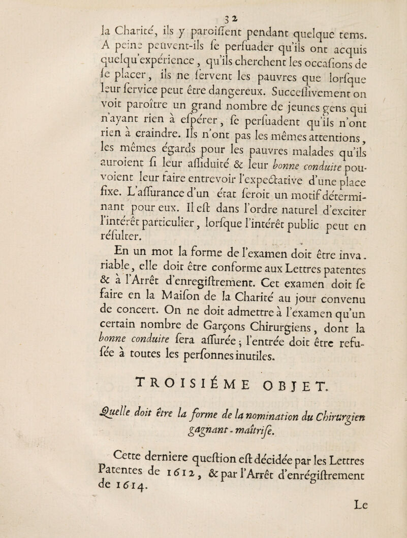 la Charité, ils y parciflent pendant quelque tems. A peine peuvent-ils fe perfuader qu’ils ont acquis queiqu expérience, qu’ils cherchent les occafions de le placer, ils ne fervent les pauvres que lorfque leur fervice peut être dangereux. Succeflivement on voit paraître un grand nombre de jeunes gens qui nayant rien à elpérer, le perfuadent qu’ils n’ont rien a^craindie. Ils n ont pas les mêmes attentions, ÎCj memes égalas pour les pauvres malades qu’ils auraient fi leur afliduité & leur bonne conduite pou¬ vaient ^ leur taire entrevoir l’expe&ative d’une place fixe. L affurance d un état ferait un motif détermi¬ nant poui eux. Il efl dans 1 ordre naturel d’exciter 1 inteiet particulier, lorfque 1 intérêt public peut en réfui ter. 1 En un mot la forme de l’examen doit être inva. riable, elle doir être conforme aux Lettres patentes & à i Arrêt d enregiftrement. Cet examen doit fe faite en la Maifon de la Charité au jour convenu de conceit. On ne doit admettre à l’examen qu’un certain nombre de Garçons Chirurgiens, dont la bonne conduite fera aifurée 5 l’entrée doit être refu- fée à toutes les perfonnes inutiles. troisième objet. •Quele doit etre la forme de la nomination du Chirurgien gagnant - maîtrife. « Cette derniere queftion eft décidée par les Lettres amntes de 161 z & par l’Arrêt d’enrégiftrement de 1514. 5 Le