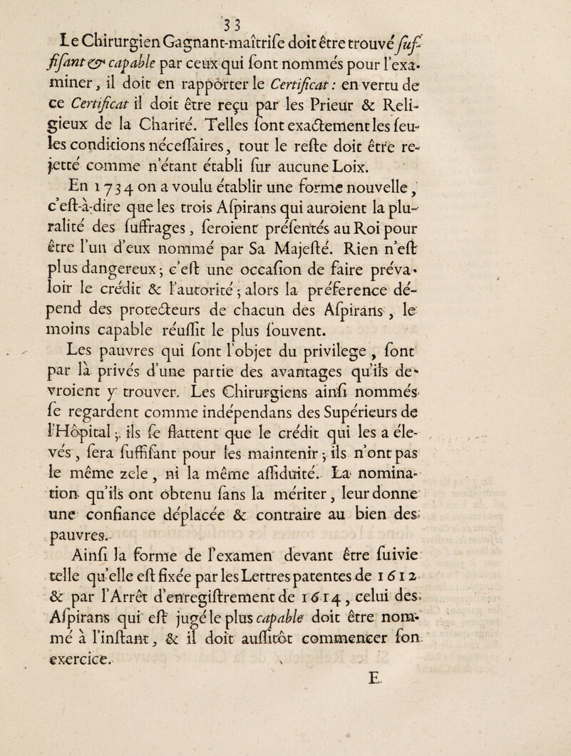 Le ChirurgienGagnant-maîtrife doit être trouve Jufi fi fiant & capable par ceux qui font nommés pour l’exa¬ miner , il doit en rapporter le Certificat : en vertu de ce Certificat il doit être reçu par les Prieur & Reli¬ gieux de la Charité. Telles font exactement les feu¬ les conditions neceffaires, tout le refie doit être re¬ jette comme n’étant établi lur aucune Loix. ' En 1734 on a voulu établir une forme nouvelle, 3i * d 1 re que les trois Afpirans qui auroient la plu¬ ralité des filtrages, feroient préfentés au Roi pour être l’un d’eux nommé par Sa Majeflé. Rien n’eft plus dangereux- e’eft une occafion de faire préva¬ loir le crédit & l’autorité 5 alors la préférence dé¬ pend des protecteurs de chacun des Afpirans', le moins capable réuflit le plus fouvent. Les pauvres qui font l’objet du privilège, font par là privés d’une partie des avantages quils de¬ vraient y trouver. Les Chirurgiens ainfi nommés îc regardent comme indépendans des Supérieurs de 1:Hôpital -, ils fe flattent que le crédit qui les a éle¬ vés , fera fuffifànt pour les maintenir -, ils n’ont pas le même zele, ni la même afliduité. La nomina¬ tion qu’ils ont obtenu fans la mériter, leur donne une confiance déplacée & contraire au bien des; pauvres.- Ainfi la forme de fexamen devant être fuivie telle qu elle eft fixée par les Lettres patentes de 1612 & par l’Arrêt d’enregiftrement de 1 Ci 4, celui des; Afpirans qui eft jugéle plus capable doit être nom¬ mé à Imitant, & il doit aufl'itôt commencer fon exercice. \ E