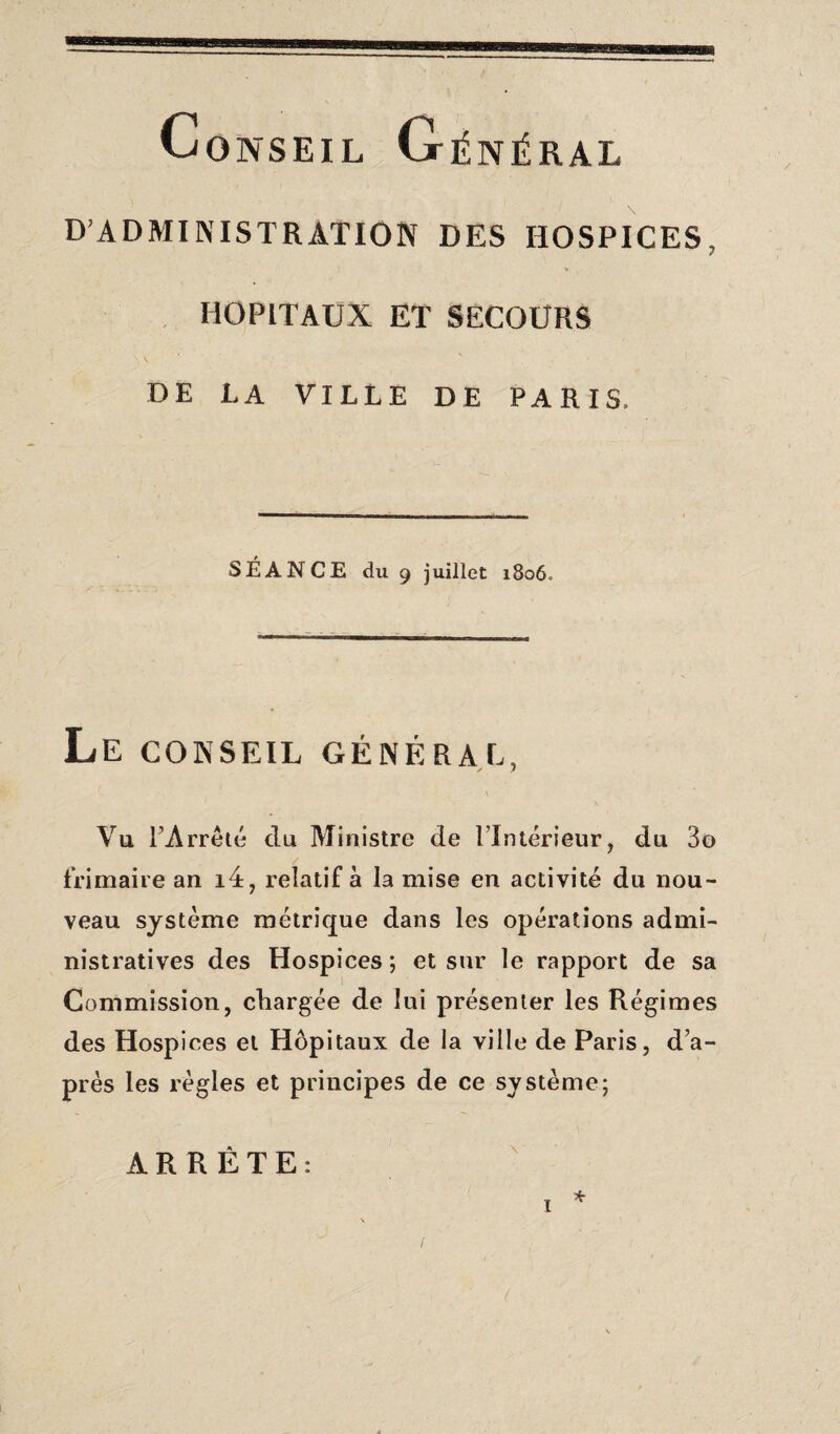 Conseil Général D’ADMINISTRATION DES HOSPICES, HOPITAUX ET SECOURS DE LA VILLE DE PARIS, SÉANCE du 9 juillet 1806» Le CONSEIL GÉNÉRAL, / 7 Vu l’Arrêté du Ministre de 1 Intérieur, du 3o frimaire an i4, relatif à la mise en activité du nou¬ veau système métrique dans les opérations admi¬ nistratives des Hospices ; et sur le rapport de sa Commission, chargée de lui présenter les Régimes des Hospices et Hôpitaux de la ville de Paris, d’a- près les règles et principes de ce système; ARRÊTE: * 1 1