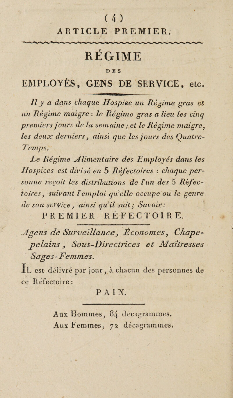 ARTICLE PREMIER. RÉGIME DES EMPLOYÉS, GENS DE SERVICE, etc. Il y a dans chaque Lfospiee un Régime gras et un Régime maigre : le Régime gras a lieu les cinq premiers jours de la semaine ; et le Régime maigre y les deux derniers} ainsi que les jours des Quatre- Temps. Le Régime Alimentaire des Employés dans les Hospices est divisé en 5 Réfectoires : chaque per¬ sonne reçoit les distributions de T un des 5 Réfec¬ toires , suivant Vemploi quelle occupe ou le genre de son service, ainsi quil suit ; Savoir: PREMIER RÉFECTOIRE. A gens de Surveillance, Économes, Chape- pelains > Sous-Directrices et Maîtresses Sages - Femmes. Il est délivré par jour, à chacun des personnes de ce Réfectoire : P A 1 N. Aux Hommes, 84 dé ca grammes. Aux Femmes, 72 déeagrammes.