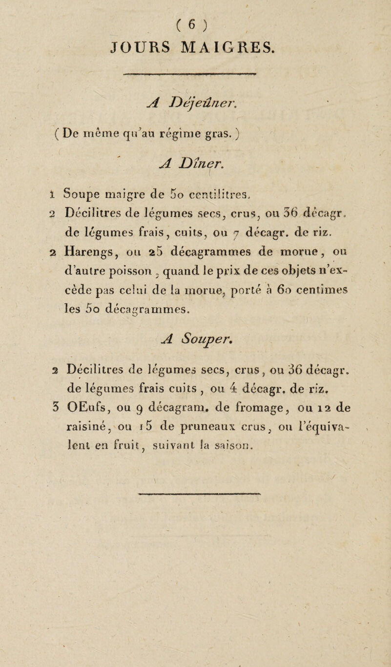 JOURS MAIGRES. A J)éjeûne?\ ( De même qu’au régime gras. ) A Dîner. 1 Soupe maigre de 5o centilitres, 2 Décilitres de légumes secs, crus, ou 56 décagr. de légumes frais, cuits, ou 7 décagr. de riz. 2 Harengs, ou 25 décagrammes de morue, ou d’autre poisson 5 quand le prix de ces objets 11’ex- cède pas celui de la morue, porté à 60 centimes les 5o décagrammes. A Souper. 2 Décilitres de légumes secs, crus, ou 36 décagr. de légumes frais cuits , ou 4 décagr. de riz. 5 OEufs, ou 9 décagram. de fromage, ou 12 de raisiné, ou t5 de pruneaux crus, ou l’équiva¬