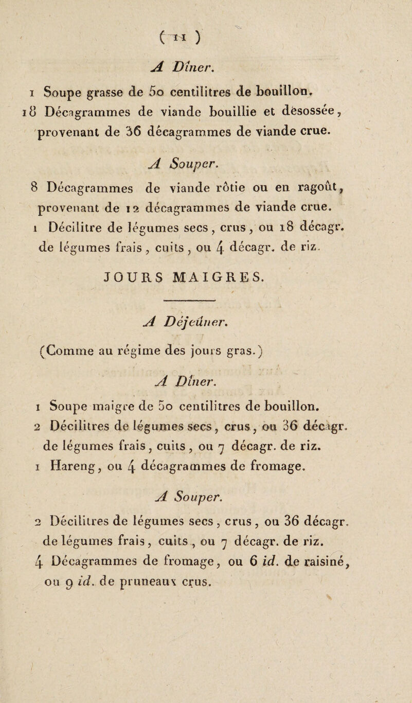 e-« ) A Dîner. i Soupe grasse de 5o centilitres de bouillon, iO Dêeagrammes de viande bouillie et désossée, provenant de 36 dêeagrammes de viande crue. A Souper. 8 Dêeagrammes de viande rôtie ou en ragoût, provenant de 12 dêeagrammes de viande crue. 1 Décilitre de légumes secs, crus, ou 18 décagr. de légumes frais , cuits , ou 4 décagr. de riz. JOURS MAIGRES. A Déjeuner. (Comme au régime des jours gras.) A Dîner. 1 Soupe maigre de 5o centilitres de bouillon, 2 Décilitres de légumes secs , crus, ou 36 décagr. de légumes frais, cuits , ou 7 décagr. de riz. 1 Hareng, ou 4 dêeagrammes de fromage. A Souper. 2 Décilitres de légumes secs , crus , ou 36 décagr. de légumes frais, cuits , ou 7 décagr. de riz. 4 Dêeagrammes de fromage, ou 6 id. de raisiné, ou 9 id. de pruneaux crus.