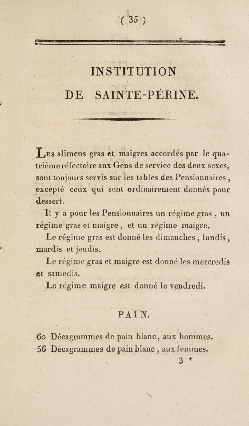 INSTITUTION v DE SAINTE-PÉRINE. « M ... N < , •; T jES alimens gras et maigres accordés par le qua- 'j ■ trième réfectoire aux Gens de service des deux sexes, sont toujours servis sur les tables des Pensionnaires , excepté ceux qui sont ordinairement donnés pour dessert. Il y a pour les Pensionnaires un régime gras , un régime gras et maigre , et un régime maigre. Le régime gras est donné les dimanches , lundis, mardis et jeudis. Le régime gras et maigre est donné les mercredis et samedis. Le régime maigre est donné le vendredi. P AI N. 60 Décagrammes de pain blanc, aux hommes. 56 Décagrammes de pain blanc ? aux femmes, 3 *