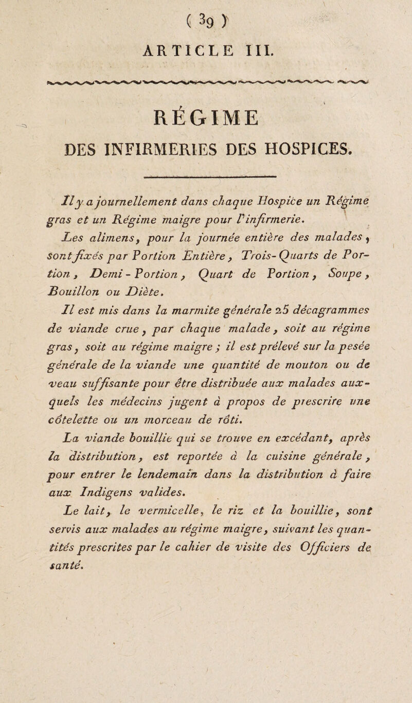 ARTICLE III. RÉGIME DES INFIRMERIES DES HOSPICES. Il y a journellement dans chaque Hospice un Régime gras et un Régime maigre pour Vinfirmerie. Les alimens, pour la journée entière des malades t sont fixés par Portion Entière , Trois-Quarts de Por¬ tion , Demi - Portion , Quart de Portion, Soupe , Bouillon ou Diète. Il est mis dans la marmite générale 25 décagrammes de viande crue , par chaque malade , soit au régime gras, soit au régime maigre ; il est prélevé sur la pesée générale de la viande une quantité de mouton ou de veau suffisante pour être distribuée aux malades aux¬ quels les médecins jugent à propos de prescrire une côtelette ou un morceau de rôti. La viande bouillie qui se trouve en excédant, après la distribution, est reportée à la cuisine générale, pour entrer le lendemain dans la distribution à faire aux Indigens valides. Le lait, le vermicelle, le riz et la bouillie, sont servis aux malades au régime maigre, suivant les quan¬ tités prescrites par le cahier de visite des Officiers de santé.