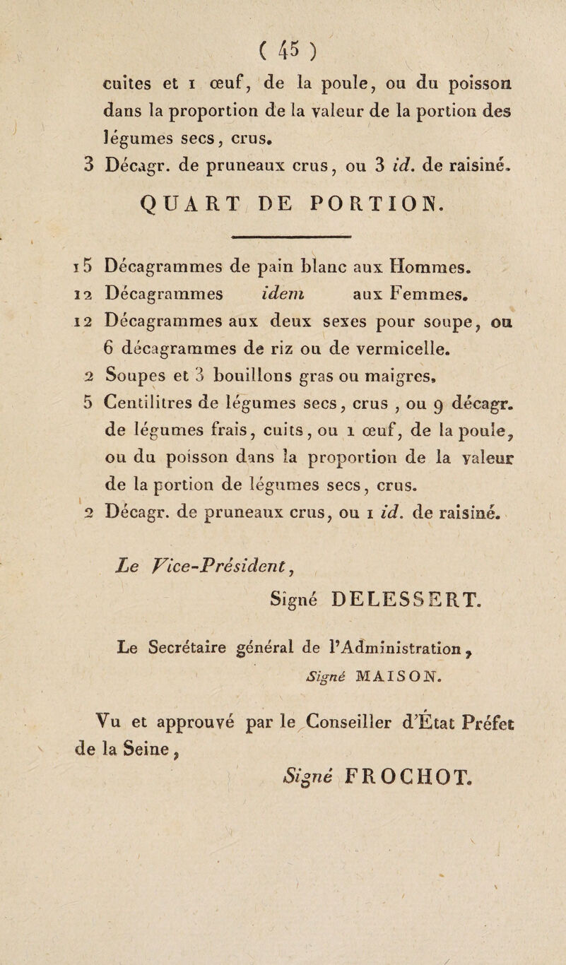 cuites et i œuf, de la poule, ou du poisson dans la proportion de la valeur de la portion des légumes secs, crus, 3 Décagr. de pruneaux crus, ou 3 id. de raisiné. QUART DE PORTION. i 5 Décagrammes de pain blanc aux Hommes. 12 Décagrammes idem aux Femmes, 12 Décagrammes aux deux sexes pour soupe, on 6 décagrammes de riz ou de vermicelle. 2 Soupes et 3 bouillons gras ou maigres, 5 Centilitres de légumes secs, crus , ou 9 décagr. de légumes frais, cuits, ou 1 œuf, de la poule, ou du poisson dans la proportion de la valeur de la portion de légumes secs, crus. 2 Décagr. de pruneaux crus, ou 1 id. de raisiné. Le Vice-Président, Signé DELESSERT. Le Secrétaire général de l’Administration 7 Signé MAISON. Vu et approuvé par le Conseiller d'État Préfet de la Seine, Signé FROCHOT, /