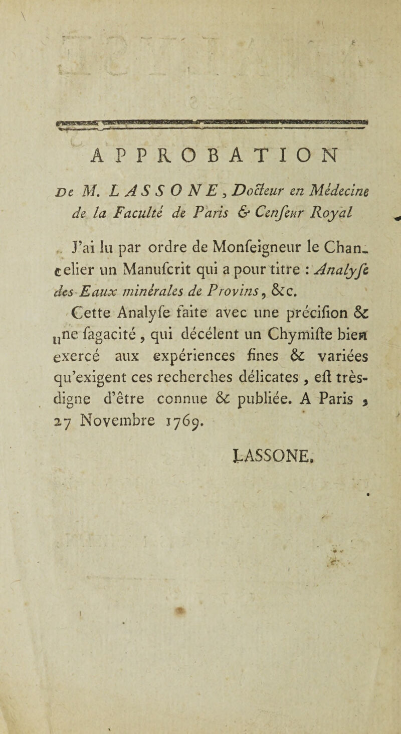 APPROBATION De M. L A S S O N E 3 Docleur en Médecine de- la Faculté de Paris & Cenfeur Royal J’ai lu par ordre de Monfeigneur le Chan¬ celier un Manufcrit qui a pour titre : Analyfi des Eaux minérales de Provins ? &c. Cette Analyfe faite avec une précifion &: une fagacité , qui décélent un Chymifte bien exercé aux expériences fines & variées qu’exigent ces recherches délicates , eft très- digne d’être connue ôc publiée. A Paris * 27 Novembre 1769. LASSONE, , ’r; -