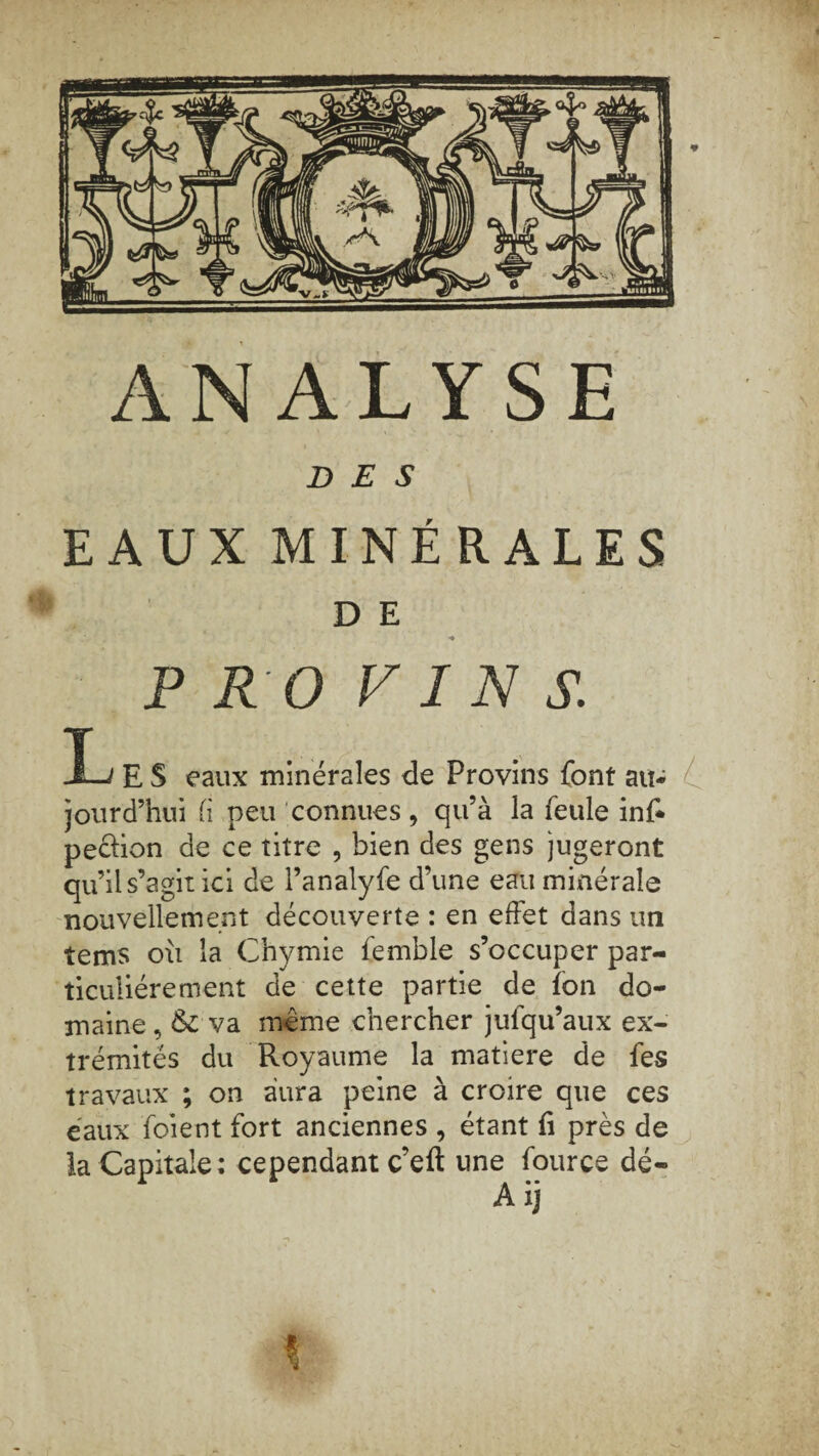 * ANALYSE DES EAUX MINÉRALES D E * P RO VINS. I-/ E S eaux minérales de Provins font au¬ jourd’hui fi peu connues, qu’à la feule inf* pe&ion de ce titre , bien des gens jugeront qu’il s’agit ici de l’analyfe d’une eau minérale nouvellement découverte : en effet dans un tems où la Chymie femble s’occuper par¬ ticuliérement de cette partie de îon do¬ maine , & va meme chercher julqu’aux ex¬ trémités du Royaume la matière de fes travaux ; on aura peine à croire que ces eaux foient fort anciennes , étant fi près de la Capitale: cependant c’eft une fource dé- \