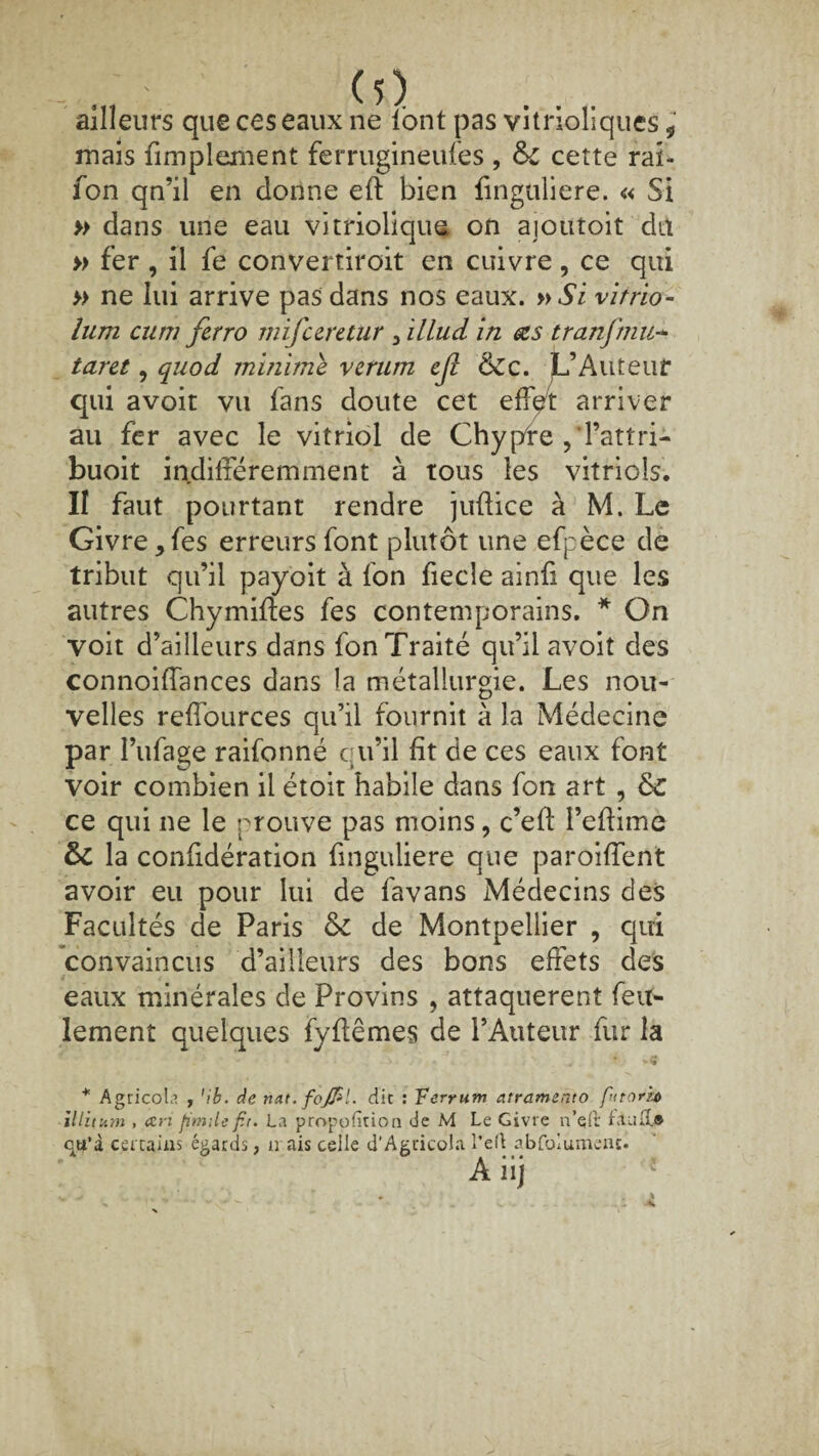 (1) ailleurs que ces eaux ne lont pas vitnoliques* mais fimplement ferrugineufes , &c cette rai- fon qn’il en donne eft bien finguliere. « Si » dans une eau vitriolique on aioutoit du » fer , il fe convertiroit en cuivre, ce qui » ne lui arrive pas dans nos eaux. »Si vitrio- lum cum ferro mifceretur 3 illud in œs tranfmu- taret, qnod minime verum ejî &c. JL’Aiiteuf qui avoir vu fans doute cet effet arriver au fer avec le vitriol de Chypre , Tattri- buoit indifféremment à tous les vitriols. II faut pourtant rendre juffice à M. Le Givre *fes erreurs font plutôt une efpèce de tribut qu’il payoit à fon fiecle ainfi que les autres Chymiffes fes contemporains. * On voit d’ailleurs dans fon Traité qu’il avoit des connoiffances dans la métallurgie. Les nou¬ velles reffources qu’il fournit à la Médecine par I’ufage raifonné qu’il fit de ces eaux font voir combien il étoit habile dans fon art , &C ce qui ne le prouve pas moins, c’efi: l’efiime &C la confidération finguliere que paroiffent avoir eu pour lui de favans Médecins des Facultés de Paris & de Montpellier , qui convaincus d’ailleurs des bons effets des eaux minérales de Provins , attaquèrent feu¬ lement quelques fy fié mes de l’Auteur fur la * Agricole , ’ib. de nat.foJPl. dit : Fevrum atramento fitorb Mitum , an Jimile f.t. La proportion de M Le Givre n’qlr failli.® qu’à certains égards, irais celle d’Agticola l’eft abfolumenc. A iij