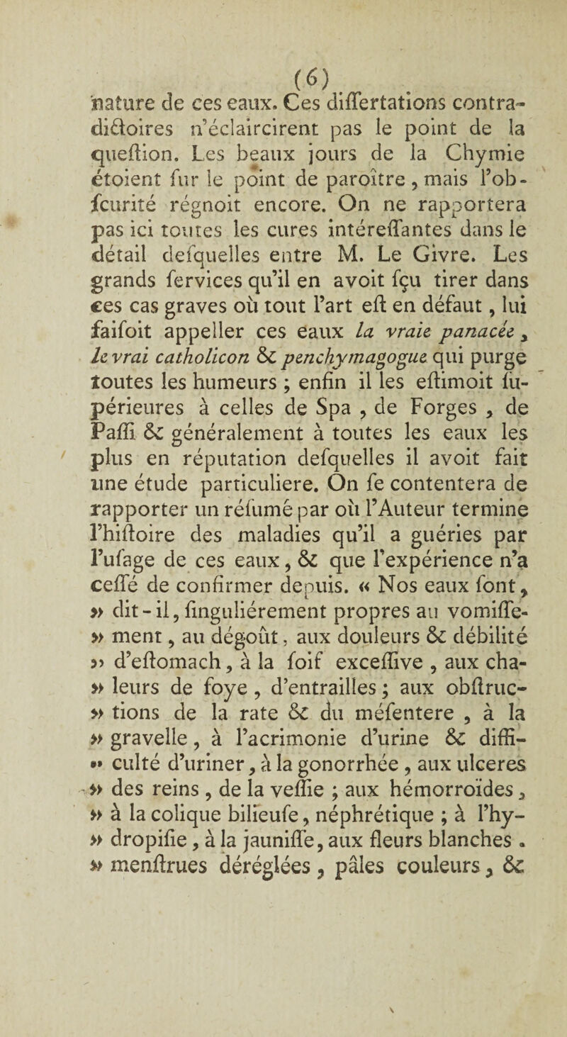 nature de ces eaux. Ces differtations contra- diftoires n’éclaircirent pas le point de la queflion. Les beaux jours de la Chymie étoienî fur le point de paroître, mais l’ob- fcurité régnoit encore. On ne rapportera pas ici toutes les cures intéreffantes dans le détail defquelles entre M. Le Givre. Les grands fervices qu’il en avoit fçu tirer dans ces cas graves où tout l’art efl en défaut, lui faifoit appeller ces eaux la vraie, panacée y le vrai catholicon 6c penchymagogue qui purge toutes les humeurs ; enfin il les eflimoit fu- périeures à celles de Spa , de Forges , de Pafîi 6c généralement à toutes les eaux les plus en réputation defquelles il avoit fait une étude particulière. On fe contentera de rapporter un réfumé par où l’Auteur termine l’hiftoire des maladies qu’il a guéries par l’ufage de ces eaux, 6c que l’expérience n’a ceffé de confirmer depuis. « Nos eaux font, » dit-il, finguliérement propres au vomiffe- » ment, au dégoût, aux douleurs 6c débilité 5) d’eflomach, à la foif excefîive , aux cha- » leurs de foye, d’entrailles ; aux obflruc- » tions de la rate 6c du méfentere , à la » gravelle, à l’acrimonie d’urine 6c diffi— •» culté d’uriner, à la gonorrhée , aux ulcérés » des reins , de la veffie ; aux hémorroïdes * » à la colique bilieufe, néphrétique ; à l’hy- » dropifie, à la jaunifïé, aux fleurs blanches . » menffrues déréglées , pâles couleurs, 6c