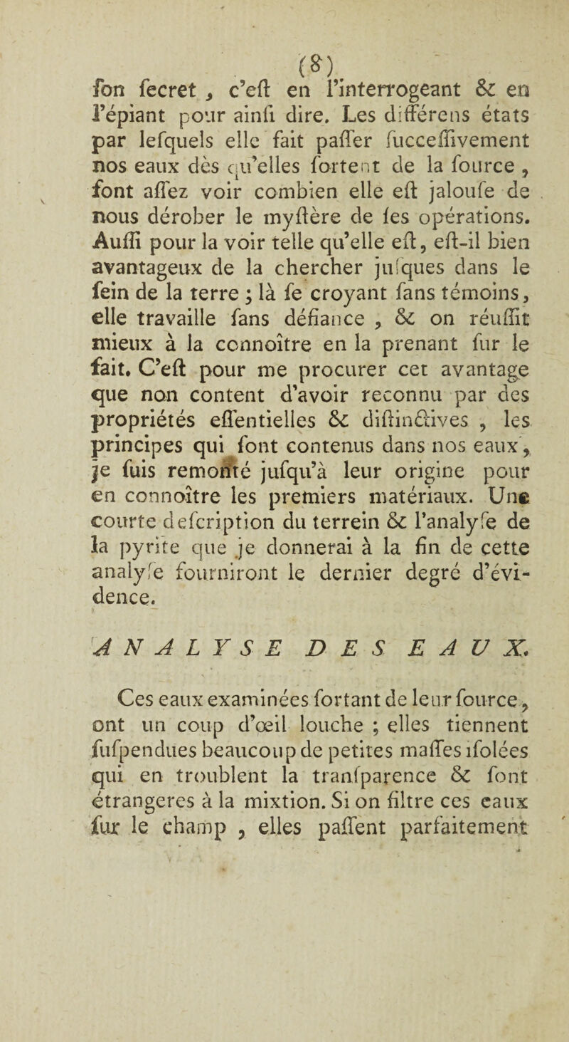 (S). fon fecret , c’elt en l’interrogeant Sz en l’épiant pour ainll dire. Les dlfférens états par lefquels elle fait paffer fuccelfivement nos eaux dès qu’elles fartent de la fource , font allez voir combien elle eft jaloufe de nous dérober le myftère de les opérations. Aulîi pour la voir telle qu’elle eft, eft-il bien avantageux de la chercher jniques dans le fein de la terre ; là fe croyant fans témoins, elle travaille fans défiance , & on réulîit mieux à la ccnnoître en la prenant fur le fait. C’eft pour me procurer cet avantage que non content d’avoir reconnu par des propriétés elléntielles &: diftinûives , les principes qui font contenus dans nos eaux , je fuis remonté jufqu’à leur origine pour en connoître les premiers matériaux. Une courte defcription du terrein 6z l’analyfe de la pyrite que je donnerai à la fin de cette analyfe fourniront le dernier degré d’évi¬ dence. ANALYSE DES EAUX\ Ces eaux examinées fortant de leur fource, ont un coup d’œil louche ; elles tiennent fufpendues beaucoup de petites malles ifolées qui en troublent la traniparence & font étrangères à la mixtion. Si on filtre ces eaux fur le champ , elles palfent parfaitement