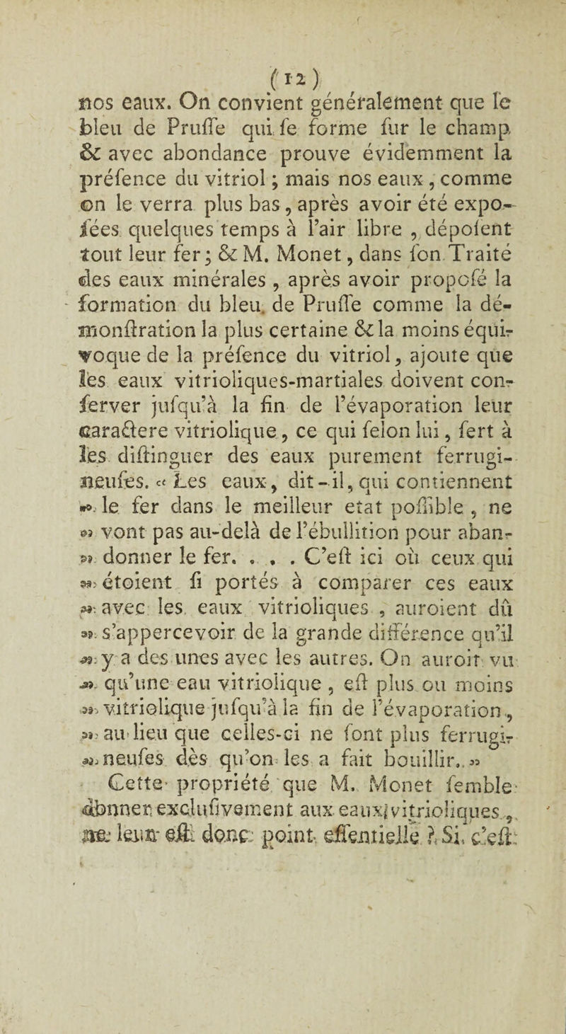 nos eaux. On convient généralement que le bleu de Prufie quife forme fur le champ, ÔC avec abondance prouve évidemment la préfence du vitriol ; mais nos eaux , comme on le verra plus bas, après avoir été expo- fées quelques temps à l’air libre , dépolent tout leur fer; &M. Monet, dans fon.Traité des eaux minérales , après avoir propofé la formation du bleu, de Prude comme la dé- siîonftration la plus certaine &la moins équi¬ voque de la préfence du vitriol, ajoute que lès eaux vitrioîiques-martiales doivent corn- ferver jufqu’à la fin de l’évaporation leur cara&ere vitriolique , ce qui félon lui, fert à les diftinguer des eaux purement ferrugi- îieufes. Les eaux, dit-il, qui contiennent *>. le fer dans le meilleur état pofiible , ne « vont pas au-delà de l’ébullition pour aban- »? donner le fer. . . . C’efi ici où ceux qui ^étoient fi portés à comparer ces eaux m-. avec les eaux vitrioliques , auroient dû a? s’appercevoir de la grande différence qu’il «:y a des unes avec les autres. On auroir vu qu’une eau vitriolique , efi plus gu moins ^vitrioUque jufqu’à la fin de l’évaporation , H; au lieu que celles-ci ne font plus ferrugir ^neufes dès qu’on les a fait bouillir., « Cette-propriété que M. Monet femble afrnner. exclufivsment aux eaux*vitrioliques , U& leim* donc; point effemieile l SI c’efi::