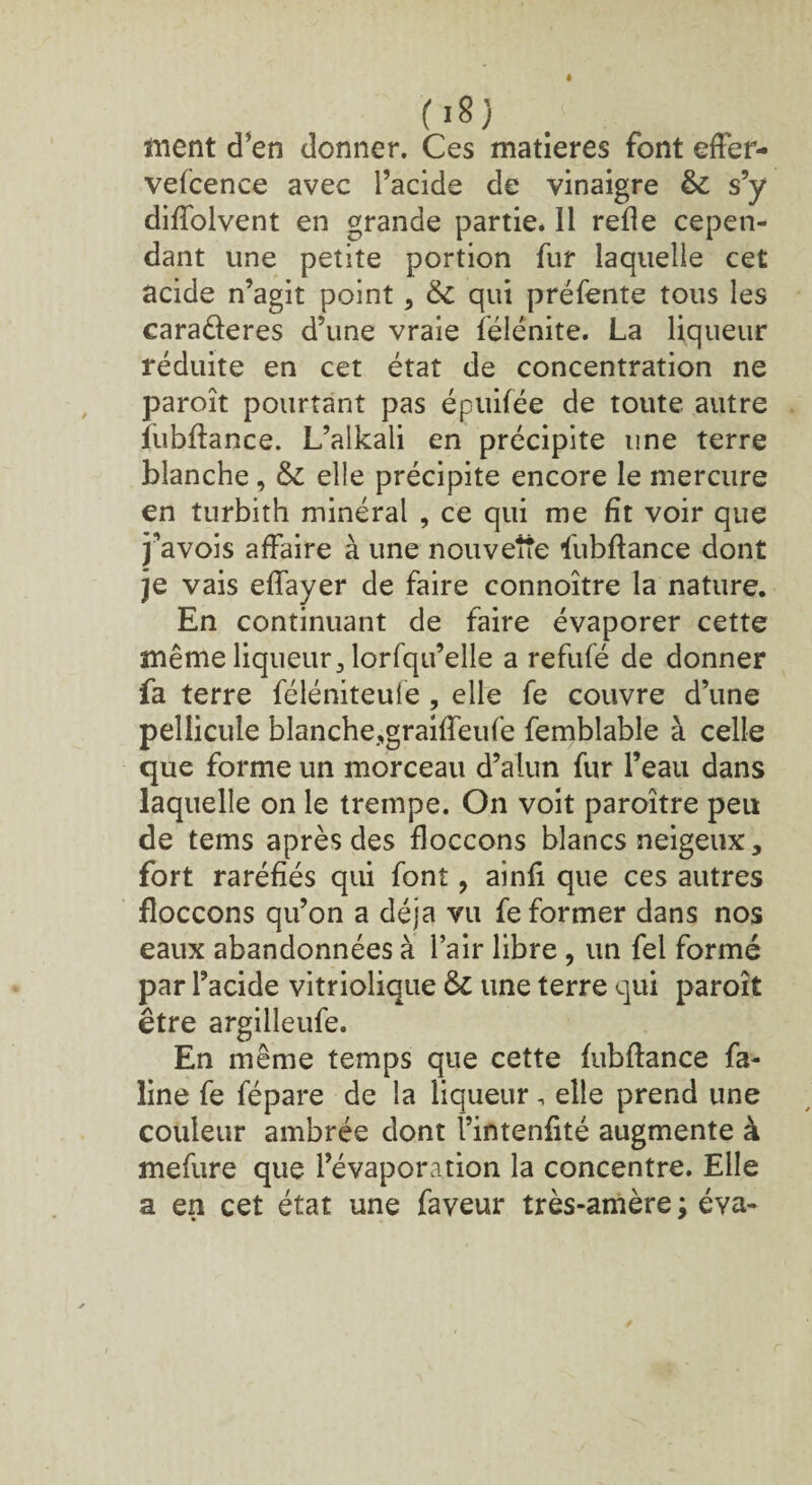 (j8) inent d’en donner. Ces matières font effer¬ vescence avec l’acide de vinaigre & s’y diffolvent en grande partie. Il relie cepen¬ dant une petite portion fur laquelle cet acide n’agit point , & qui préfente tous les caraèïeres d’une vraie félénite. La liqueur réduite en cet état de concentration ne paroît pourtant pas épuifée de toute autre fubftance. L’alkali en précipite une terre blanche , & elle précipite encore le mercure en turbith minéral , ce qui me fît voir que j’avois affaire à une nouvette fubftance dont je vais effayer de faire connoître la nature. En continuant de faire évaporer cette même liqueur 3 lorfqu’elle a refufé de donner fa terre féléniteufe, elle fe couvre d’une pellicule blanche,graiffeufe Semblable à celle que forme un morceau d’alun fur l’eau dans laquelle on le trempe. On voit paroître peu de tems après des floccons blancs neigeux, fort raréfiés qui font, ainfi que ces autres floccons qu’on a déjà vu fe former dans nos eaux abandonnées à l’air libre , un fel formé par l’acide vitriolique & une terre qui paroît être argilleufe. En même temps que cette fubffance fa- line fe Sépare de la liqueur, elle prend une couleur ambrée dont l’intenfité augmente à mefure que l’évaporation la concentre. Elle a en cet état une faveur très-amère ; éva-