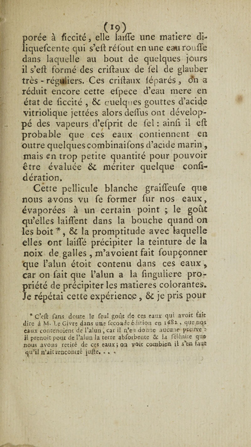 porée à ficcité, elle laiïïe une matière di- liquefcente qui s’eft réfout en une eaurouiïe dans laquelle au bout de quelques jours il s’efl formé des criftaux de lel de glauber très - réguliers. Ces criftaux léparés3 dn a réduit encore cette efpece d’eau mere en état de ficcité , 6c cuelques gouttes d’acide vitriolique jettées alors ded'us ont dévelop¬ pé des vapeurs d’efprit de fel : ainfi il efl probable que ces eaux contiennent en outre quelques combinaifons d’acide marin 9 mais en trop petite quantité pour pouvoir être évaluée 6c mériter quelque confi- déraîion. Cette pellicule blanche graifTeufe que nous avons vu fe former fur nos eaux, évaporées à un certain point ; le goût qu’elles laiffent dans la bouche quand on les boit *, 6c la promptitude avec laquelle elles ont' laide précipiter la teinture de la noix de galles , m’avoient fait foupçonner que l’alun étoit contenu dans ces eaux , car on fait que l’alun a la finguliere pro¬ priété de précipiter les matières colorantes* Je répétai cette expérience, 6c je pris pour * C’eft fans doute le feu! goût de ces eaux qui avoir fait dire à M. Le Givre dans une fécondé édition en 1681 , quenqs eaux contenoienc de l’alun, car il n’eu donne aucune preifve il prenoit pour de l’alun la terre abfoibente St la félenite que nous avons retiré de ces eaux ; 011 voit combien il s’fen f.iua qu’il n’aictenconcté jufte, . . »