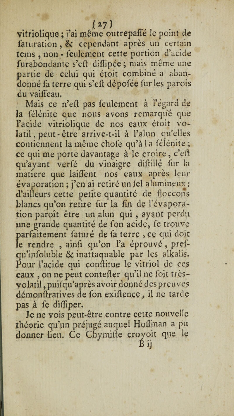 (27) vitriolique ; j’ai même outrepafle le point de faturation , & cependant après un certain tems , non - feulement cette portion d’acide furabondante s’eft diffipée ; mais même une partie de celui qui étoit combiné a aban¬ donné fa terre qui s’eft dépolée furies parois du vaiffeau. Mais ce n’eft pas feulement à l’égard de la félénite que nous avons remarque que l’acide vitriolique de nos eaux étoit vo¬ latil , peut-être arrive-t-il à l’alun qu’elles contiennent la même chofe qu’à la félénite ; ce qui me porte davantage à le croire, c’eft qu’ayant verfé du vinaigre diffilié fur la matière que laiffent nos eaux après leur évaporation ; j’en ai retiré un fel alumineux : d’ailleurs cette petite quantité de floccons blancs qu’on retire fur la fin de l’évapora¬ tion paroît être un alun qui , ayant perdu une grande quantité de fon acide, fe trouve parfaitement faturé de fa terre , ce qui doit le rendre , ainfi qu’on l’a éprouvé , pref- qu’infoluble & inattaquable par les alkaîis. Pour l’acide qui conftitue le vitriol de ces eaux , on ne peut contefler qu’il ne foit très- yolatil, puifqu’après avoir donné des preuves démonftratives de fon exiftence, il ne tarde pas à fe difïiper. Je ne vois peut-être contre cette nouvelle théorie qu’un préjugé auquel Hoffman a pu donner lieu. Ce Chy mille croyoit que le Bij