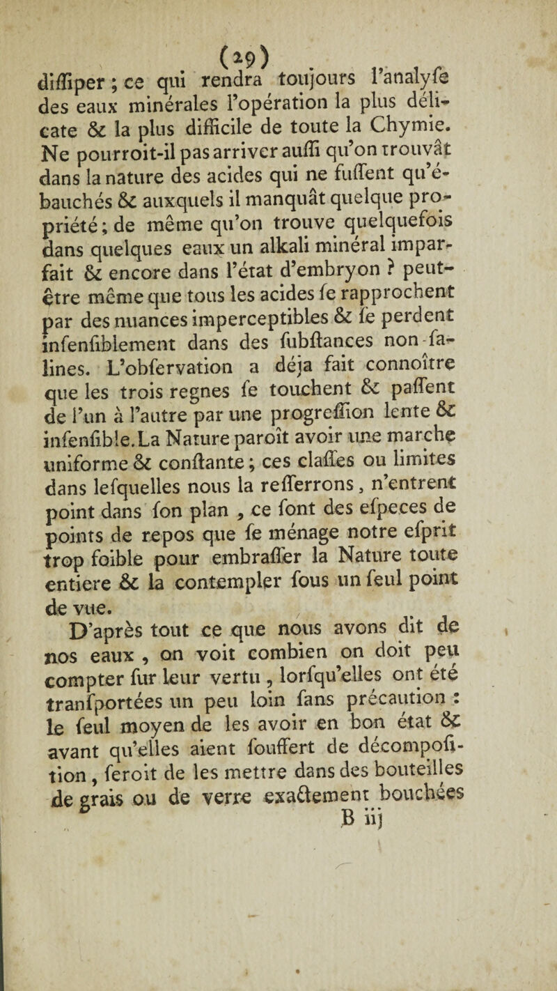 diffiper ; ce qui rendra toujours l’analyfe des eaux minérales l’operation la plus déli¬ cate & la plus difficile de toute la Chymie. Ne pourroit-il pas arriver auffi qu’on trouvât dans la nature des acides qui ne fuffent qu’é¬ bauchés & auxquels il manquât quelque pro¬ priété; de même qu’on trouve quelquefois dans quelques eaux un alkali minéral impar¬ fait & encore dans l’état d’embryon ? peut- être même que tous les acides fe rapprochent par des nuances imperceptibles & iè perdent infenfiblement dans des fubftances non fa- lines. L’obfervation a déjà fait connoîtrç que les trois régnés fe touchent & paflent de l’un à l’autre par une progreffion lente &C infenfibie.La Nature paroît avoir une marche uniforme & confiante ; ces clafles ou limites dans lefquelles nous la reverrons, n’entrent point dans fon plan , ce font des efpeces de points de repos que fe ménage notre efprit trop foible pour embrafler la Nature toute entière &: la contempler fous un feul point de vue. > D’après tout ce que nous avons dit de nos eaux , on voit combien on doit peu compter fur leur vertu , lorfqu’elles ont été tranfportées un peu loin fans précaution : le feul moyen de les avoir en bon état avant qu’elles aient fouffert de décompoû- tion , feroit de les mettre dans des bouteilles degrais ou de verre exa&ement bouchées