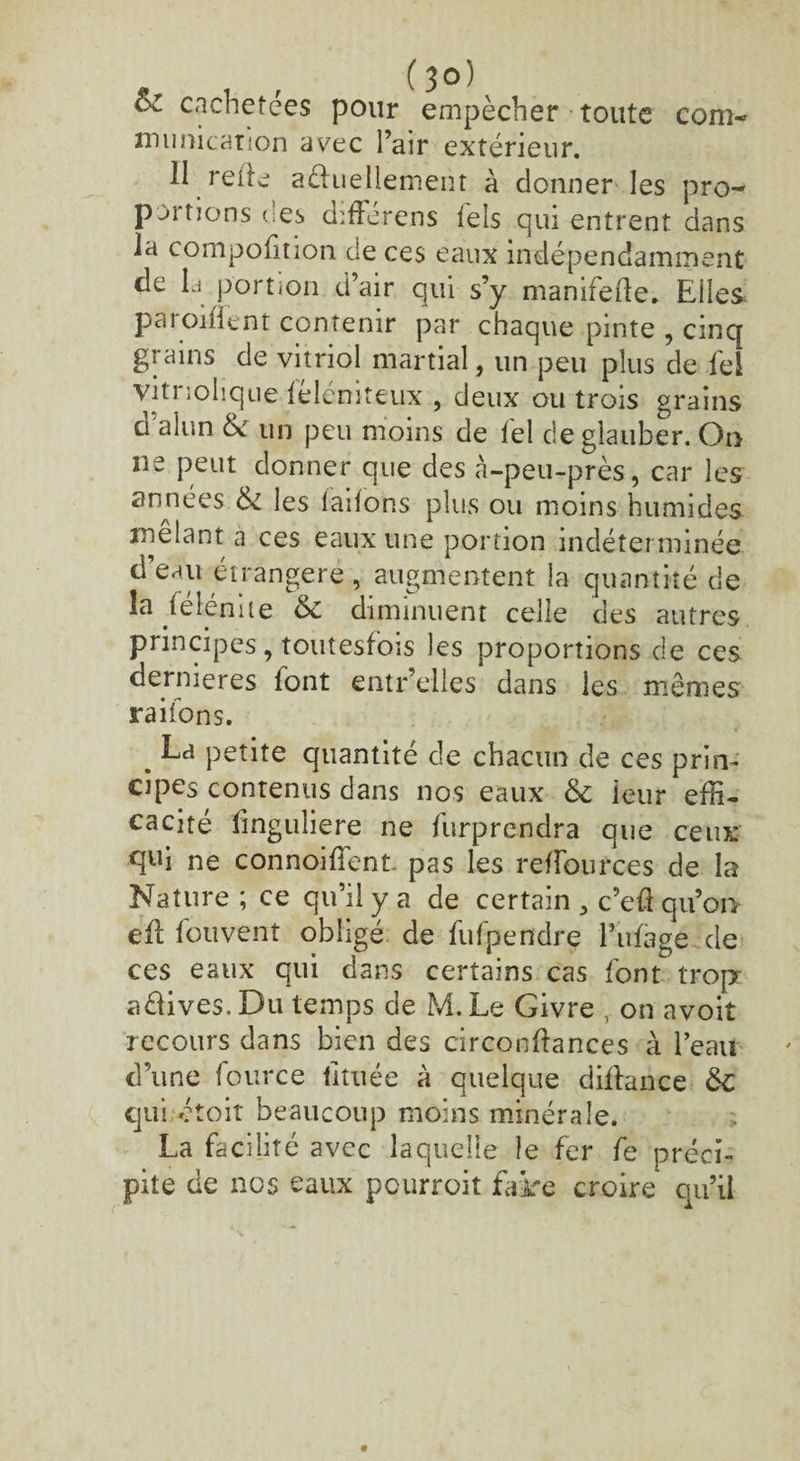 com- cachetées pour empêcher toute munication avec l’air extérieur. II relie aéluellement à donner les pro¬ portions des différens tels qui entrent dans la compofïtion de ces eaux indépendamment de la portion d’air qui s’y manifede. Elles parodient contenir par chaque pinte , cinq grains de vitriol martial, un peu plus de fei vitnolique léléniteux , deux ou trois grains d alun & un peu moins de fel deglauber. On ne peut donner que des à-peu-près, car les années les lailons plus ou moins humides xnêlant a ces eaux une portion indéterminée d’eau étrangère , augmentent la quantité de la félénite &c diminuent celle des autres principes, toutesfois les proportions de ces dernières font entr’ellcs dans les mêmes ra ifons. . petite quantité de chacun de ces prin¬ cipes contenus dans nos eaux & ieur effi¬ cacité fmguliere ne furprendra que ceux qui ne connoiffent pas les relfources de la Nature ; ce qu’il y a de certain 5 c’eft qu’ou eft fouvent obligé de fufpendre l’iifage cle ces eaux qui dans certains cas font trop avives. Du temps de M. Le Givre , on avoit recours dans bien des circonftances à l’eau d’une fource iituée à quelque diffiance 6c qui étoit beaucoup moins minérale. La facilité avec laquelle îe fer fe préci¬ pite de nos eaux pcurroit faire croire qu’il