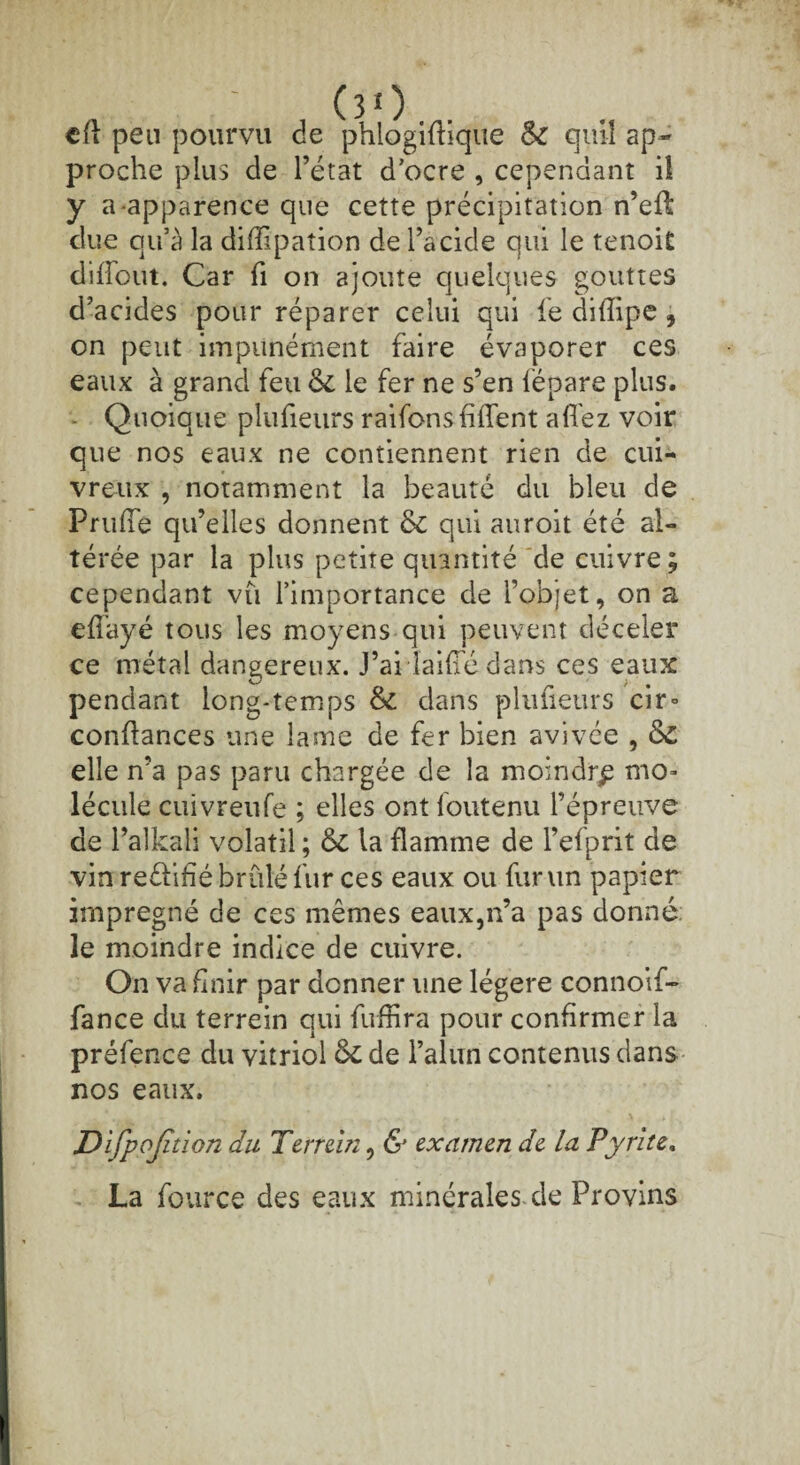 cfl peu pourvu de phlogiflique & qui! ap¬ proche plus de l’état d’ocre , cependant il y a apparence que cette précipitation n’efl due qu’à la difïipaîion de l’acide qui le tenoit diffout. Car fi on ajoute quelques gouttes d’acides pour réparer celui qui fe difîipe , on peut impunément faire évaporer ces eaux à grand feu & le fer ne s’en fépare plus. - Quoique plufieurs raifons filent allez voir que nos eaux ne contiennent rien de cui¬ vreux , notamment la beauté du bleu de PrulTe qu’elles donnent & qui auroit été al¬ térée par la plus petite quantité de cuivre ; cependant vu l’importance de l’objet, on a effayé tous les moyens qui peuvent déceler ce métal dangereux. J’ai laide dans ces eaux pendant long-temps & dans plufieurs cir° confiances une lame de fer bien avivée , &£ elle n’a pas paru chargée de la moindre mo¬ lécule cuivreufe ; elles ont foutenu l’épreuve de l’alkali volatil ; 6c la flamme de l’efprit de vin reélifié brûlé fur ces eaux ou fur un papier imprégné de ces mêmes eaux,n’a pas donné: le moindre indice de cuivre. On va finir par donner une légère connoif- fance du terrein qui fuffira pour confirmer la préfence du vitriol 5c de l’alun contenus dans nos eaux. Di fpojition du Terrein, & examen de la Pyrite. La fource des eaux minérales de Provins