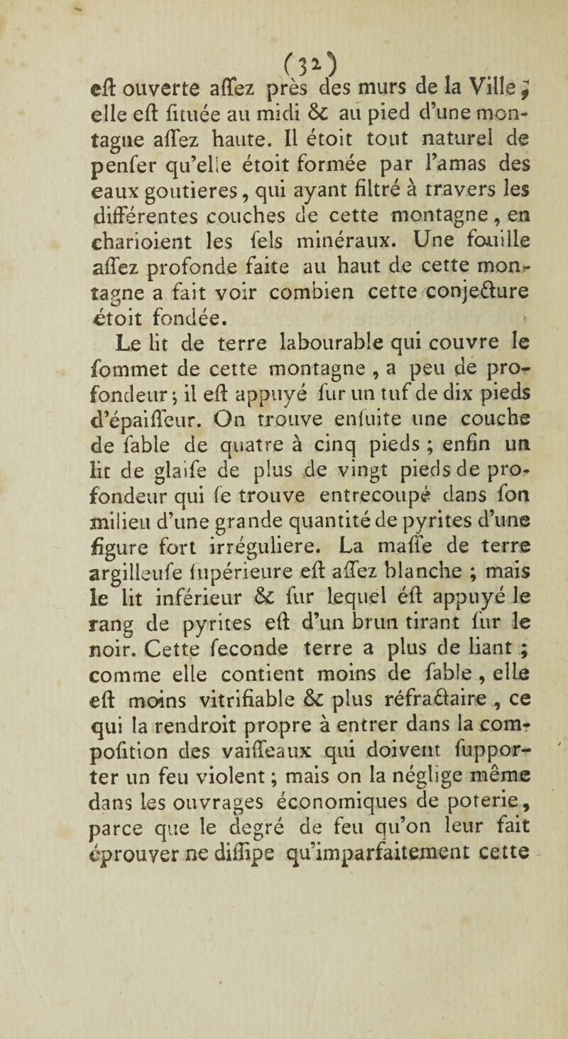 eft ouverte allez près des murs de la Ville } elle eft fituée au midi 6c au pied d’une mon¬ tagne allez haute. Il étoit tout naturel de penfer qu’elle étoit formée par l’amas des eaux goutieres, qui ayant filtré à travers les différentes couches de cette montagne , en eharioient les fels minéraux. Une fouille allez profonde faite au haut de cette mon¬ tagne a fait voir combien cette conje&ure étoit fondée. Le lit de terre labourable qui couvre le fommet de cette montagne , a peu de pro¬ fondeur , il eft appuyé fur un tuf de dix pieds d’épailfeur. On trouve enluite une couche de fable de quatre à cinq pieds ; enfin un lit de glaife de plus de vingt pieds de pro¬ fondeur qui le trouve entrecoupé dans fon milieu d’une grande quantité de pyrites d’une figure fort irrégulière. La mafie de terre argilleufe fupérieure eft allez blanche ; mais le lit inférieur 6c fur lequel éft appuyé le rang de pyrites eft d’un brun tirant fur le noir. Cette fécondé terre a plus de liant ; comme elle contient moins de fable , elle eft moins vitrifiable 6c plus réfraâaire , ce qui la rendroit propre à entrer dans la com- pofition des vaideaux qui doivent fuppor- ter un feu violent ; mais on la néglige même dans les ouvrages économiques de poterie, parce que le degré de feu qu’on leur fait éprouver ne dilîipe qu’imparfaitement cette