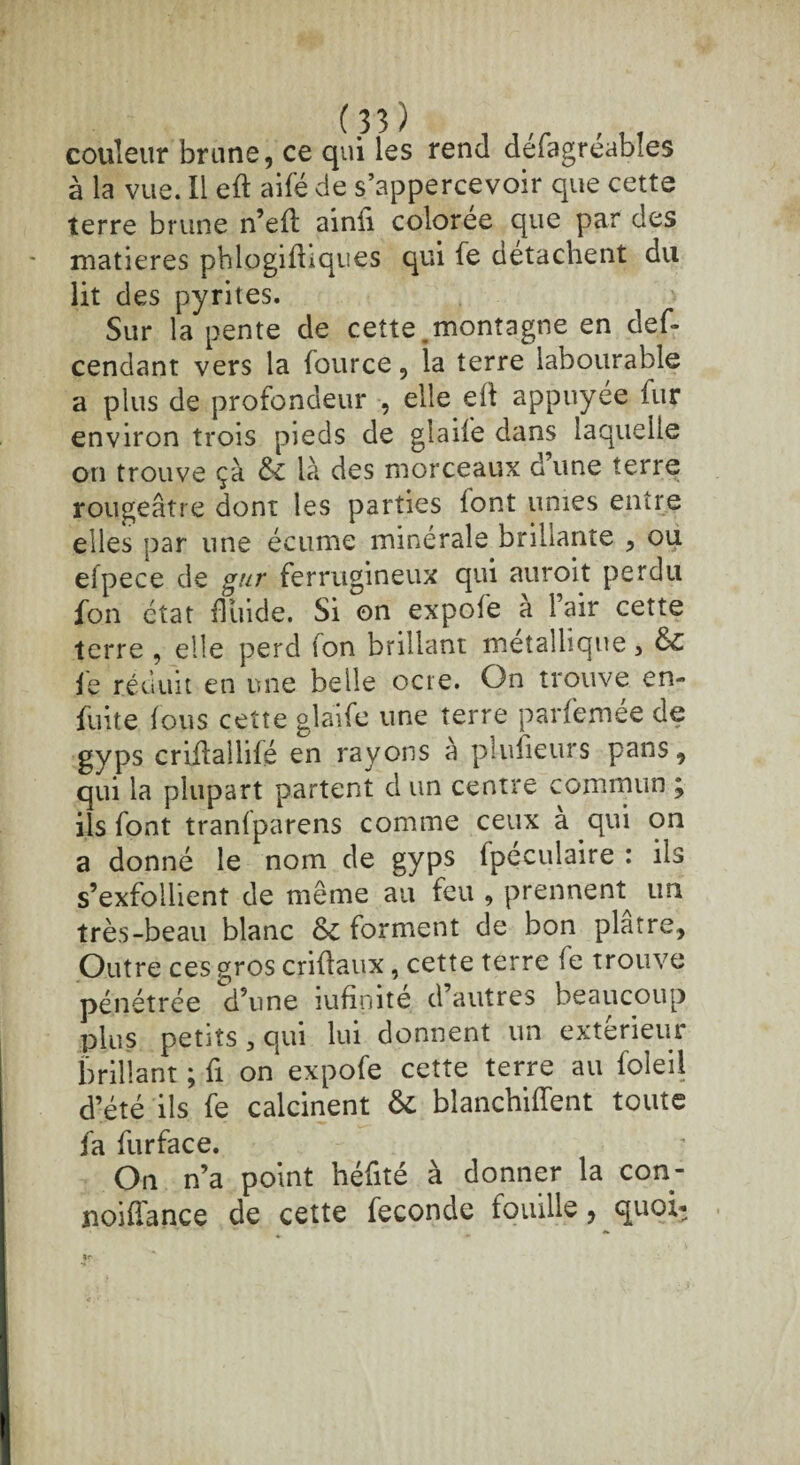 couleur brune, ce qui les rend defagreables à la vue. Il eft aifé de s’appercevoir que cette terre brune n’efh ainfi colorée que par des matières phlogifhques qui Se détachent du lit des pyrites. Sur la pente de cette .montagne en des¬ cendant vers la Source, la terre labourable a plus de proSondeur , elle efl appuyée Sur environ trois pieds de glaiSe dans laquelle on trouve çà & là des morceaux d’une terre rougeâtre dont les parties font unies entre elles par une écume minérale brillante , ou eipece de gur ferrugineux qui auroit perdu Son état fluide. Si on expoSe a lair cette terre , elle perd ion brillant métallique, Si Je réduit en une belle ocre. On trouve en¬ suite Jous cette glaife une terre parSemee de gyps criflallilé en rayons à piufieurs pans, qui la plupart partent d un centre commun ; ils Sont tranJparens comme ceux a qui on a donné le nom de gyps Spéculaire : ils s’exfoilient de meme au feu , prennent^ un très-beau blanc Si forment de bon plâtre. Outre ces gros criflaux, cette terre Se trouve pénétrée d’une iufinité d’autres beaucoup plus petits, qui lui donnent un extérieur brillant ; Si on expofe cette terre au Soleil d’été ils Se calcinent Si blanchiment toute Sa Surface. On n’a point héfité à donner la con- poiflance de cette Seconde fouille, quoi*