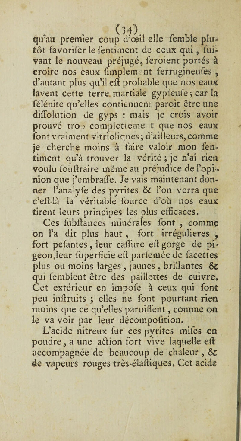 qu’au premier coup d’œil elle femble plu¬ tôt favorifer le fermaient de ceux qui, fui- vant le nouveau préjugé, feroient portés à croire nos eaux fimpletn nt ferrugineufes , d’autant plus qu’il eft probable que nos eaux lavent cette terre martiale gypîeufe j car la félénite qu’elles contiennent paroît être une diftolution de gyps : mais je crois avoir prouvé tro i completieme t que nos eaux font vraiment vitrioliques ; d’ailleurs, comme je cherche moins à faire valoir mon fen- timent qu’à trouver la vérité ; je n’ai rien voulu fouftraire même au préjudice de l’opi¬ nion que j’embrafte. Je vais maintenant don¬ ner l’analyfe des pyrites & l’on verra que c’eft-là la véritable fource d’ou nos eaux tirent leurs principes les plus efficaces. Ces fubftances minérales font , comme on l’a dit plus haut , fort irrégulières ? fort pefantes, leur caffiire eft gorge de pi- geon?leur fuperficie eft parfemée de facettes plus ou moins larges , jaunes , brillantes & qui femblent être des paillettes de cuivre. Cet extérieur en impofe à ceux qui font peu inftruits ; elles ne font pourtant rien moins que ce qu’elles paroiftent, comme on le va voir par leur décompofition. L’acide nitreux fur ces pyrites mifes en poudre, a une a&ion fort vive laquelle eft accompagnée de beaucoup de chaleur , de vapeurs rouges très*élaftiques. Cet acide