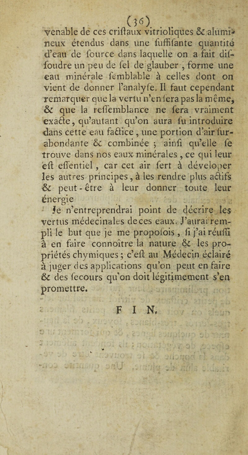 . . 00. . . vënable de ces criflaux vitriohques & alumfc neux étendus dans une fuffifante quantité d’eau de fource dans laquelle on a fait dil- foudre un peu de fel de glauber , forme une eau minérale femblable à celles dont on vient de donner l’analyfe. Il faut cependant remarquer que la vertu n’en fera pas la même, & que la reilemblance ne fera vraiment exaéfe, qu’autant qu’on aura lu introduire dans cette eau faêlice , une portion d’air fur- abondante & combinée *, ainfi qu’elle fe trouve dans nos eaux minérales , ce qui leur eft efîentiei, car cet air fert à déveloper les autres principes, à les rendre plus acfifs &: peut - être à leur donner toute leur énergie ' ; Va Je n’entreprendrai point de décrire les vertus médecinales deces eaux. J’aurai rem¬ pli le but que je me propoiois, fi j’ai réuffi à en faire connoître la nature & les pro¬ priétés chymiques ; c’efl au Médecin éclairé à juger des applications qu’on peut en faire &c des fecours qu’on doit légitimement s’en promettre. F I N,