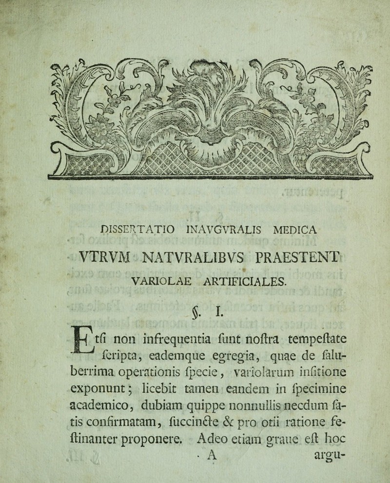 DISSERTATIO INAVGVRALIS MEDICA VTRVM NATVRALIBVS PRAESTENT • • % I * 0 \ + VARIOLAE ARTIFICIALES. §• I. |H tfi non infrequentia funt noftra tempeftate feripta, eademque egregia, quae de falu- berrima operationis fpecie, vario larum inficione exponunt; licebit tamen eandem in fpecimine academico, dubiam quippe nonnullis necdum fa¬ tis confirmatam, fuccin&e & pro otii ratione fe- ftinanter proponere. Adeo etiam grane eft hoc • A argu-